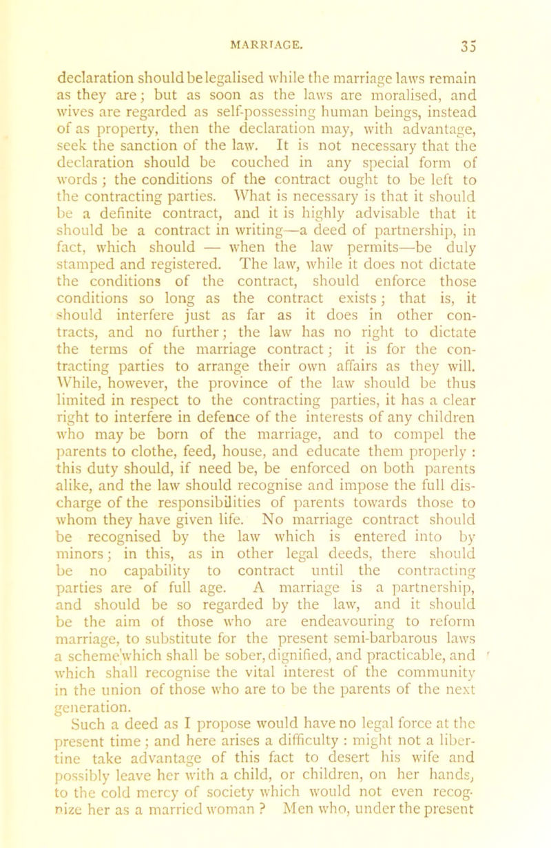 declaration should be legalised while the marriage laws remain as they are; but as soon as the laws are moralised, and wives are regarded as self-possessing human beings, instead of as property, then the declaration may, with advantage, seek the sanction of the law. It is not necessary that the declaration should be couched in any special form of words; the conditions of the contract ought to be left to the contracting parties. What is necessary is that it should be a definite contract, and it is highly advisable that it should be a contract in writing—a deed of partnership, in fact, which should — when the law permits—be duly stamped and registered. The law, while it does not dictate the conditions of the contract, should enforce those conditions so long as the contract exists; that is, it should interfere just as far as it does in other con- tracts, and no further; the law has no right to dictate the terms of the marriage contract; it is for the con- tracting parties to arrange their own affairs as they will. While, however, the province of the law should be thus limited in respect to the contracting parties, it has a clear right to interfere in defence of the interests of any children who may be born of the marriage, and to compel the parents to clothe, feed, house, and educate them properly : this duty should, if need be, be enforced on both j^arents alike, and the law should recognise and impose the full dis- charge of the responsibilities of parents towards those to whom they have given life. No marriage contract should be recognised by the law which is entered into by minors; in this, as in other legal deeds, there should be no capability to contract until the contracting parties are of full age. A marriage is a partnership, and should be so regarded by the law, and it should be the aim of those who are endeavouring to reform marriage, to substitute for the present semi-barbarous laws a scheme'which shall be sober, dignified, and practicable, and ' which shall recognise the vital interest of the community in the union of those who are to be the parents of the next generation. Such a deed as I propose would have no legal force at the present time; and here arises a difficulty : might not a liber- tine take advantage of this fact to desert his wife and possibly leave her with a child, or children, on her hands, to the cold mercy of society which would not even recog- nize her as a married woman ? Men who, under the present