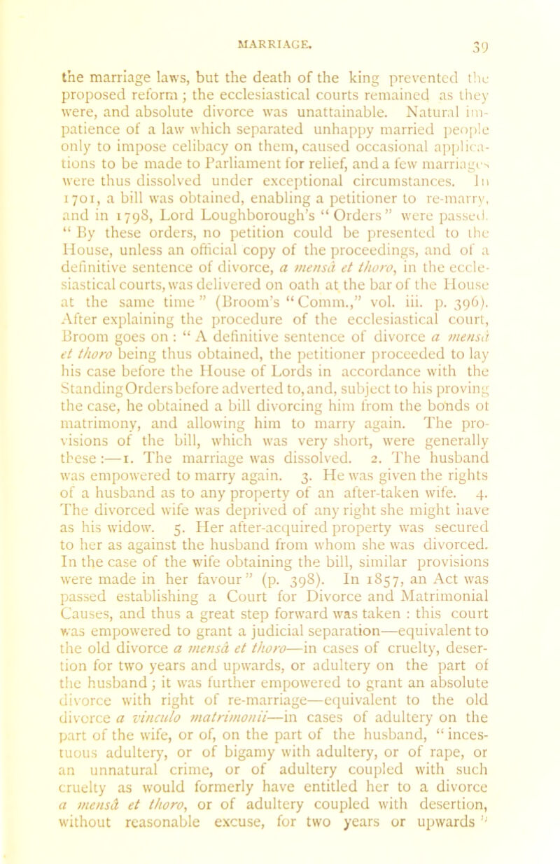 the marriage laws, but the death of the king prev^ented t!ic proposed reform; the ecclesiastical courts remained as they were, and absolute divorce was unattainable. Natural im- patience of a law which separated unhappy married peo[)!e only to impose celibacy on them, caused occasional applica- tions to be made to Parliament for relief, and a few marriage^ were thus dissolved under exceptional circumstances. In 1701, a bill was obtained, enabling a petitioner to re-marry, and in 1798, Lord Loughborough’s “Orders” were passed. “ By these orders, no petition could be presented to the House, unless an official copy of the proceedings, and of a definitive sentence of divorce, a mensa et thoro^ in the eccle- siastical courts, was delivered on oath at the bar of the Plouse at the same time ” (Broom’s “ Comm.,” vol. iii. p. 396). After explaining the procedure of the ecclesiastical court. Broom goes on : “ A definitive sentence of divorce a mensa et thoro being thus obtained, the petitioner proceeded to lay his case before the House of Lords in accordance with the StandingOrdersbefore adverted to, and, subject to his proving the case, he obtained a bill divorcing him from the bo'nds ot matrimony, and allowing him to marry again. The pro- visions of the bill, which was very short, were generally these :—i. The marriage was dissolved. 2. The husband was empowered to marry again. 3. He was given the rights of a husband as to any property of an after-taken wife. 4. The divorced wife was deprived of any right she might iiave as his widow. 5. Her after-acquired property was secured to her as against the husband from whom she was divorced. In the case of the wife obtaining the bill, similar provisions were made in her favour” (p. 398). In 1857, an Act was passed establishing a Court for Divorce and Matrimonial Causes, and thus a great step forward was taken : this court was empowered to grant a judicial separation-—equivalent to the old divorce a mensa et thoro—in cases of cruelty, deser- tion for two years and upwards, or adultery on the part of the husband; it was further empowered to grant an absolute di\'orce with right of re-marriage—equivalent to the old divorce a vinculo matrimonii—in cases of adultery on the part of the wife, or of, on the part of the husband, “ inces- tuous adultery, or of bigamy with adultery, or of rape, or an unnatural crime, or of adultery coupled with such cruelty as would formerly have entitled her to a divorce a mensA et thoro^ or of adultery coupled with desertion, without reasonable excuse, for two years or upwards ’’