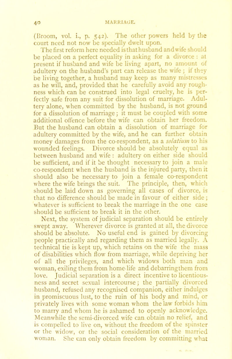 (Hroom, vol. i., p. 542). The other powers held by tlie court need not now be specially dwelt upon. The first reform here needed isthathu.sband and wife should be placed on a perfect equality in asking for a divorce : at present if husband and wife be living apart, no amount of adultery on the husband’s part can release the wife ; if they be living together, a husband may keep as many mistresses as he will, and, provided that he carefully avoid any rough- ness which can be construed into legal cruelty, he is per- fectly safe from any suit for dissolution of marriage. Adul- tery alone, when committed by the husband, is not ground for a dissolution of marriage; it must be coupled with some additional offence before the wife can obtain her freedom. But the husband can obtain a dissolution of marriage for adultery committed by the wife, and he can further obtain money damages from the co-respondent, as a solatium to his wounded feelings. Divorce should be absolutely equal as between husband and wife : adultery on either side should be sufficient, and if it be thought necessary' to join a male co-respondent when the husband is the injured party, then it should also be necessary to join a female co-respondent where the wife brings the suit. The principle, then, which, should be laid down as governing all cases of divorce, is that no difference should be made in favour of either side; whatever is sufficient to break the marriage in the one case should be sufficient to break it in the other. Next, the system of judicial separation should be entirely swept away. Wherever divorce is granted at all, the divorce should be absolute. No useful end is gained by divorcing people practically and regarding them as married legally. A technical tie is kept up, which retains on the wife the mass of disabilities which flow from marriage, while depriving her of all the privileges, and which widows both man and woman, exiling them from home-life and debarringthem from love. Judicial separation is a direct incentive to licentious- ness and secret sexual intercourse; the partially divorced husband, refused any recognised companion, either indulges in promiscuous lust, to the ruin of his body and mind, or privately lives with some woman whom the law forbids him to marry and whom he is ashamed to openly acknowledge. Meanwhile the semi-divorced wife can obtain no relief, and is compelled to li\'e on, without the freedom of the sjiinster or the widow, or the social consideration of the married woman. She can only obtain freedom by committing what