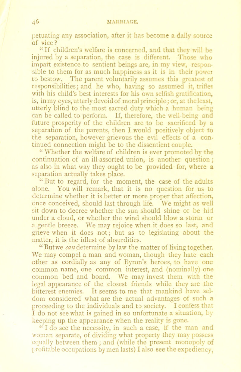 peluating any association, after it has become a daily source of vice ? “ If children’s welfare is concerned, and that they will be injured by a separation, the case is different. Those who impart existence to sentient beings are, in my view, respon- sible to them for as much happiness as it is in their power to bestow. The parent voluntarily assumes this greatest of responsibilities; and he who, having so assumed it, trifles with his child’s best interests for his own selfish gratification, is, in my eyes, utterly devoid of moral principle; or, at the least, utterly blind to the most sacred duty which a human being can be called to perform. If, therefore, the well-being and future prosperity of the children are to be sacrificed by a separation of the parents, then I would positively object to the separation, however grievous the evil effects of a con- tinued connection might be to the dissentient couple. “ Whether the welfare of children is ever promoted by the continuation of an ill-assorted union, is another question; as also in what way they ought to be provided for, where a separation actually takes place. “ But to regard, for the moment, the case of the adults alone. You will remark, that it is no question for us to determine whether it is better or more proper that affection, once conceived, should last through life. We might as well sit down to decree whether the sun should shine or be hid under a cloud, or whether the wind should blow a storm or a gentle breeze. We may rejoice when it does so last, and grieve when it does not; but as to legislating about the matter, it is the idlest of absurdities. “But we determine bylaw the matter of living together. We may compel a man and woman, though they hate each other as cordially as any of Byron’s heroes, to have one common name, one common interest, and (nominally) one common bed and board. We may invest them with the legal appearance of the closest friends while they are the bitterest enemies. It seems to me that mankind have sel- dom considered what are the actual advantages of such a proceeding to the individuals and to society. I confess that I do not see what is gained in so unfortunate a situation, by keeping up the appearance when the reality is gone. “ I do see the necessity, in such a case, if the man and Koman separate, of dividing what property they may possess equally between them ; and (while the present monopoly of profitable occupations by men lasts) I also see the expediency,