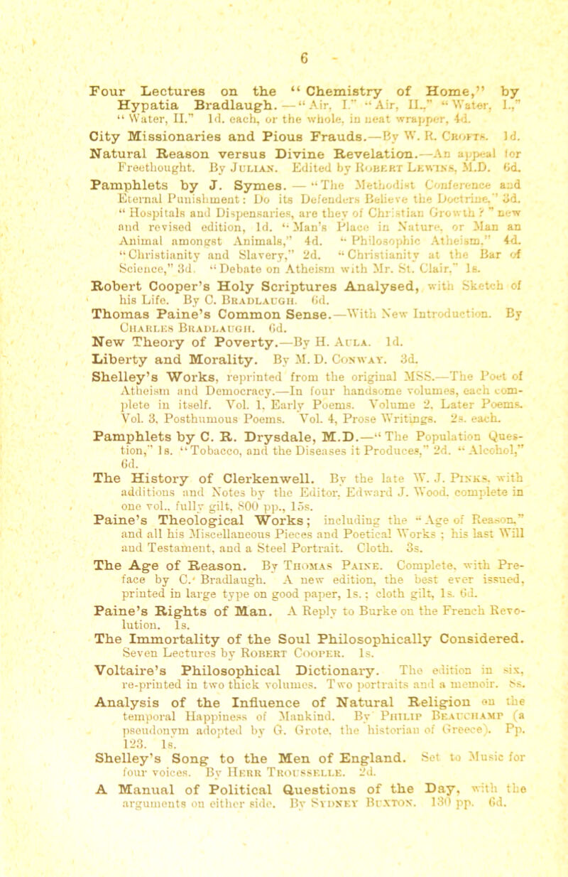 Four Lectures on the “ Chemistry of Home,” by Hypatia Bradlaugh.—“Air, I. “Air, II.,” “Wat«r, I.,” “ Water, II.” Id. each, or the whole, in seat wrapper, 4<1. City Missionaries and Pious Frauds.—By W. R. Croftb. Id. Natural Reason versus Divine Revelation.—An appeal lor Freethought. By JULIA.K. Edited by Robert LEv\^^■s, M.D. (id. Pamphlets by J. Symes.—“The Methodist Conference and Eternal Punishment: Do its Defenders Believe the Doctrine. ’ lid. “ Hospitals and Dispensaries, are they of Christian Growth't ” new and revised edition, Id. “Man’s Place in Nature, or Man an Animal amongst Animals,” 4d. “ Philosophic .\theism.” 4d. “ Christianity and Slavery,” 2d. “ Christianity at the Bar of Science,” 3d, “Debate on Atheism with Mr. St. Clair. Is. Robert Cooper’s Holy Scriptures Analysed, with Sketch of ' his Life. By C. Bradlaugh. fid. Thomas Paine’s Common Sense.—With N'ew Introduction. By Charles Bradlaugh. (id. New Theory of Poverty.—By H. Aula. Id. Liberty and Morality. By M. D. Conway. 3d. Shelley’s Works, reprinted from the original MSS.—The Poet of Atheism and Democracy.—In four handsome volumes, each com- plete iu itself. Vol. 1, Early Poems. Volume 2. Later Poems. Vol. 3. Posthumous Poems. Vol. 4, Prose Writings. 2s. each. Pamphlets by C. R. Drysdale, M.D.—“The Population Ques- tion,” Is. “Tobacco, and the Diseases it Produces,” 2d. “ Alcohol,” 6d. The History of Clerkenwell. By the late W. J. Pinks, with additions and Notes by the Editor. Edward J. Wood, complete in one vol.. fully gilt, 800 pp., 15s. Paine’s Theological Works; including the “Age of Rea,son.” and all his IMisoellaueous Pieces and Poetical Works ; his last Will aud Testament, and a Steel Portrait. Cloth. 3s. The Age of Reason. By Thomas Paine. Complete, with Pre- face by C.' Bradlaugh. A new edition, the best ever issued, printed in large type on good paper, Is.; cloth gilt. Is. OJ. Paine’s Rights of Man. A Reply to Burke on the French Revo- lution. Is. The Immortality of the Soul Philosophically Considered. Seven Lectures by Robert Cooper. Is. Voltaire’s Philosophical Dictionary. The edition in si.v, re-printed in two thick voliunos. Two portraits and a memoir. 8.s. Analysis of the Influence of Natural Religion ou the temporal Happiness of Mankind. By Philip Be.vuchamp (a pseudonym adopted bv G. Grote. the historian of Greece). Pp. 123. Is. ‘ Shelley’s Song to the Men of England. Sot to Music for four voices. By Herr Tuousselle. 2d. A Manual of Political Questions of the Day, with the arguments ou oitlier side. By Sydney Bu.xtifn. 130 pp. (Id.