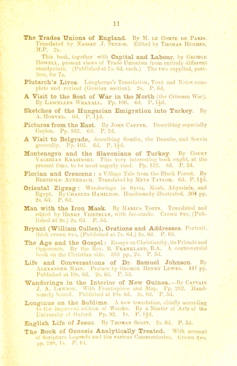 The Trades Unions of England. By M. le Comte de Pajus. Translated by Nassau J. Senior. Edited by Thomas Hughes, M.P. 2.S. This book, togothor with Capital and Labour, l)y George Howell, prosout views of Trade Uuioni.sni from entirely different standpoint.’. (Piildi.shed at 7s. lid. each.) The two supplied, post- free, for 7s. Plutarch’s Lives. Eanghonic’s Translation, Text and Notes com- plete and revised (Grecian section). 2.s. P. (!d. A Visit to the Seat of War in the North (the Crimean War). By Lascelles Wraxall. Pp. 10(!. (id. P. Hd. Sketches of the Hungarian Emigration into Turkey. By A. Honved. (id. P. Hd. Pictures from the East. By John Capper. Describing especially Ceylon. Pp. 102. (id. P. 2d. A Visit to Belgrade, describing Somlin, the Danube, and Servia generally. Pp. 105. (id. P. Hd. Montenegro and the Slavonians of Turkey. By Count Valerian Krasinski. This very interesting book ouglit, at the present time, to bo most eagerly road. Pp. 152. 8d. P. 2d. Florian and Crescenz : a Village Tale from the Black Forest. By Bertuoli) Aueriiach. Tran.shited by Meta Taaxor. (id. P. l^d. Oriental Zigzag : Wanderings in Syria, Moab, Abyssinia, and Egypt. By Charles Hamilton. Handsomely illustrated. ti04 pp. 2s. Gd. P. 6d. Man with the Iron Mask. By Marius Topin. Translated and edited by Henry' Vizetelly, with fac-simile. Crown 8vo, (Pub- li.shed at 9s.) 2s. Gd. P. 5d. Bryant (William Cullen), Orations and Addresses. Portrait, thick crown 8vo, (Published at 7s. Gd.) 2s. Gd. P. Gd. The Age and the Gospel: Essays on Chri.stianity, its Friends and Opponents. By the Ucv. B. Frankland. B..\. A controvcrsi.il book on the Christian side. 303 pp., 2s. P. 5d. Life and Conversations of Dr. Samuel Johnson. By Alexander Main. Preface by George Henry Lewes. 441 pp. Published at lOs. Gd. 2s. Gd. P. .Gd. Wanderings in the Interior of New Guinea.—By Caiwain J. A. Law.son. With Frontispiece and 'Map. Pp. 282. Hand- somely bound. Puldished at Ids. Gd. 2s. Gd. P. 5d. Longinus on the Sublime. -V new translation, chieOy according to the irnjirovod edition of Woiske. By a Master of Arts of the University of Oxford. Pp. 92. Is. P. I4d. English Life of Jesu.s. By Thomas Scott. 2s. Gd. P. 5d. The Book of Genesis Analytically Treated. With account of Scrii>ture Legends and the various Coiiimcntai'ies. Crown 8y'o, pp. 28S, Is. P. Id.