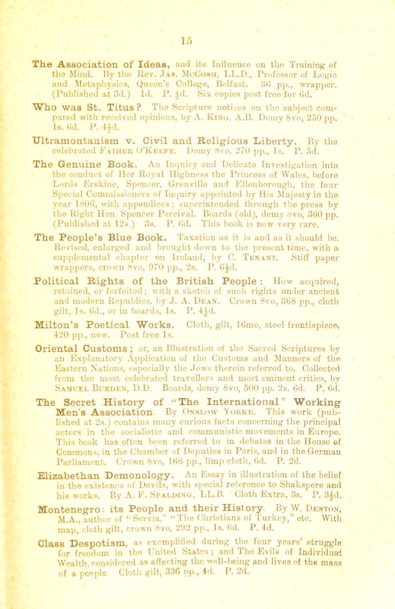 The Association of Ideas, and it.s Iniluonco on tho Training of the Mind. By the Rev. Ja». McCosii, LL.D., Profcs.sor of Logic and Metaphysics, Queen's College, Belfast. 3(! pp., wrapper. (Published at 3d.) Id. P. Ad. Six copies post free for Gd. Who was St. Titus ? Tho Scripture notices on tho subject com- pared with received opinions, by A. King, A.B. Demy 8vo, 250 pp. Is. (id. P. 4Ad. Ultramontanism v. Civil and Religious Liberty, By the celebrated Patuek O’Keefe. Demy 8vo, 270 pp., Is. P. 5d. The Genuine Book. An Inquiry and Delicate Investigation into the conduct of Her Royal Highness the Princess of Wales, before Lords Erskinc, Spence:-, Grenville and EUenborough, the four Special Commissioners of Inquiry appointed by His Majesty in tho year 180G, with appendices ; superintended through the press by the Right Hon. Spencer Percival. Boards (old), demy 8vo, 3G0 pp. (Published at I2s.) 3s. P. Gd. This book is now very rare. The People’s Blue Book. Taxation as it is and as it should bo. Revised, enlarged and brought down to the present time, with a supplemental chapter on Ireland, by C. Tenant. Still paper wappers, crown 8vo, 970 pp., 2s. P. G^d. Political Rights of the British People : How acquired, retained, or forfeited; with a skotcli of such rights under .ancient and modern Republics, by J. A. Dean. Crown 8vo, 3G8 pp., cloth gilt. Is. Gd., or in boards. Is. P. 4|d. Milton’s Poetical Works. Cloth, gilt, IGmo, .steel frontispiece, 420 pp., new. Post free Is. Oriental Customs ; or, an Illustration of tho Sacred Scriptures by an Explanatory Application of tho Customs and Manners of the Eastern Natiou.s, especially the Jews therein refen-od to. Collected from tho most celebrated travellers and most eminent critics, by Sa.muel Bcrden, D.D. Boards, demy 8vo, 500 j>p. 2s. Gd. P. Gd. The Secret History of “The International” Working Men’s Association. By Onslow Yorkk. This work (pub- lished at 2s.) contains many curious facts concerning the principal actors in the socialistic and communistic movements in Europe. This book has often been refeired to in debates in the House of Commons, in the Chamber of Deputies in Paris, and in the German Parliament. Crown 8vo, 1G6 pp., limp cloth, Gd. P. 2d. Elizabethan Demonology, An Essay in illustration of the belief in tho existence of Devils, with special reference to Shakspere and his works. By A. F. Spalding, LL.B. Cloth Extra, 3s. P. 3Ad. Montenegro: its People and their History. By W. Denton, M.A., author of “ Servia,” “ The Christians of 'I’urkey,” etc. With map, cloth gilt, crown 8vo, 292 pp.. Is. Gd. P. 4d. Class Despotism, as exemplified during tho four years’ struggle for freedom in the United States ; and Tho Evils of Individual Wealth, considered as affecting tho well-being and lives of the mass of a people Cloth gilt, 336 np., 4d. P. 2d.