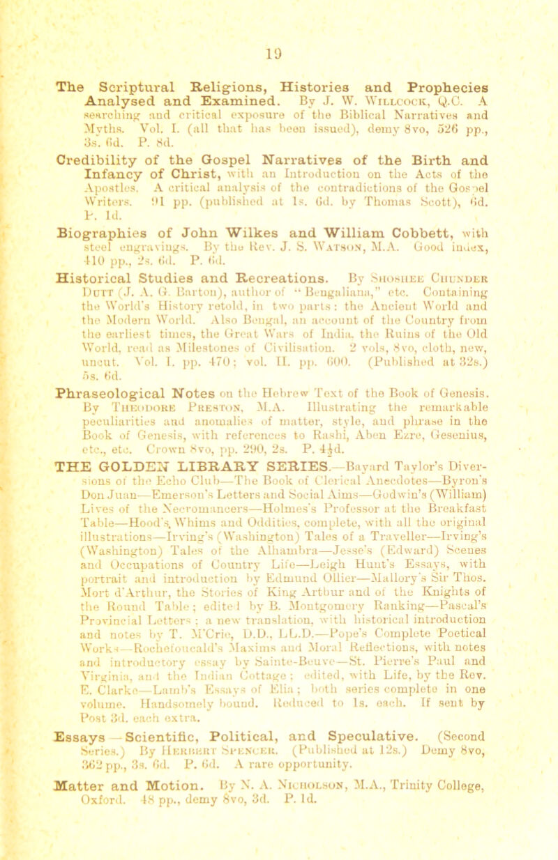 The Scriptural Religions, Histories and Prophecies Analysed and Examined. By J. W. Willcook, Q.C. A •searching nnd critical exposure of the Biblical Narratives and Mvth.s. Vol. I. (all that ha.s been i.ssued), demy 8vo, 526 pp., 3.S. ()d. P. 8d. Credibility of the Gospel Narratives of the Birth and Infancy of Christ, with an Introduction on the Acta of the Apostles. A critical analysis of the contradictions of the Gospel Writers. ill pp. (published at l.s. 6d. by Thomas Scott), 6d. P. Id. Biographies of John Wilkes and William Cobbett, with steel engraviug.s. By the Rev. J. B. Watson, M.A. Good index, ■HO pp., 2s. 6(1. P. 6(1. Historical Studies and Recreations. By Silosuee Chcnder Ddtt (J. A. G. Barton), author of “ Bengaliana,” etc. Containing the World's History retold, in two parts : the Ancient World and the Modern World. Also Bengal, an ae.connt of the Country from the earliest times, the Great Wars of India, the Ruins of the Old World, read as ^Milestones of Civilisation. 2 vols, .Svo, cloth, new, uncut. Vol. 1. ])p. -170; vol. II. pp. 600. (Published at f52s.) 6s. 6d. Phraseological Notes on the Hebrew Text of the Book of Genesis. By Theodore Preston, M.A. Illustrating the remarkable peculiarities and anomalie.s of matter, stylo, and phra.se in the Book of Genesis, with references to Rashi, Aben Ezre, Gesenius, etc., etc. Crown Svo, pp. 290, 2s. P. lid. THE GOLDEN LIBRARY SERIES’—Bayard Taylor’s Diver- sions of th(! Echo Club—Tbe Book of Clerical Anecdotes—Byron’.s Don Juan—Emerson's Letters and Social Aims—Godwin’s (William) Lives of the Necromancers—Holmes's Professor at the Breakfast Table—Hood'.s. Whims and Oddities, complete, with all the original illustration.s—Irving’s (Washington) Tales of a Traveller—Irving’s (Washington) Tales of the Alhambra—Jesse’s (lOdward) Scenes and Occupations of Country Life—Leigh Hunt’s Essays, with portrait and introduction by Edmund Ollier—Mallory’s Sir Thos. Mort d’.Artluir, the Stories of King Arthur and of the Knights of the Round Table ; edite I by B. Montgomery Ranking—Pascal’s Provincial Letters ; a new translation, with historical introduction and notes by T. M'Cri((, D.L)., LL.D.—Pope’s Complete Poetical Works — Rociicloucald’s Maxims and Moral Reilectiou.s, with notes an'I introductory essay by ,Saint((-Bcuve—St. Pierre's P:(ul and Virginia, and the Indian Cottage; edited, with Life, by tbe Rev. E. Clarke,—Lamb’s Essay-s of Elia ; both series complete in one volume. Handsomely liound. Reduced to Is. oach. If sent by Post 3(1. each extra. Essays — Scientific, Political, and Speculative. (Second S(,Ties.) By JlERr’.ERT Si'E.NCER. (Published at 12s.) Demy Svo, 362 pp., 3s. 6cl. P. 6d. A rare opportunity. Matter and Motion. By N. A. Nichol.hon, M.A., Trinity College, Oxford. -18 pp., demy Svo, 3d. P. Id.