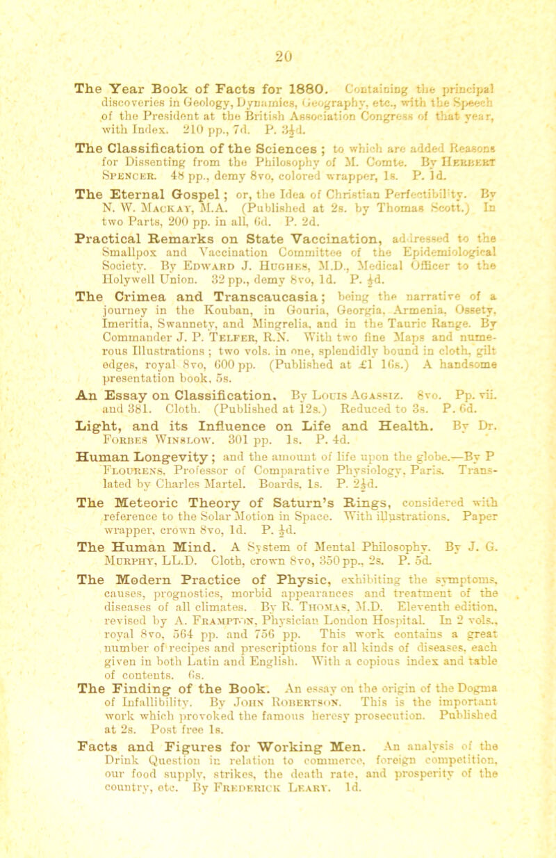 The Year Book of Facts for 1880. CoDtaioing tlie principal discoveries in Geology, Dynamics, Geography, etc., -with the Sj^seh of the President .at the British Association Congress of tliat year, with Index. 210 pp., 7d. P. Il^d. The Classification of the Sciences ; to which are added Reasons for Dissenting from the Philosophy of il. Comte. By IlEUiiEKT Spencer. 4h pp., demy 8vo, colored wrapper, Is. P. Id. The Eternal Gospel; or, the Idea of Christian Perfectibihty. By N. W. Mackay, M.A. (Publi.shed at 2s. by Thomas .Scott.; In two Parts, 200 pp. in all (Jd. P. 2d. Practical Remarks on State Vaccination, ad-lressed to the Smallpox and Yiiccination Committee of the Epidemiological Society. By Edw'Ard J. Hcghks, 51.D., 5Iedical Officer to the Holywell Union. 32 pp., demy 8vo, Id. P. ^d. The Crimea and Transcaucasia; being the narrative of a journey in the Kouban, in Gouria, Georgia, Armenia, Ossety, Imeritia, Swannety, and Mingrelia, and in the Tauric Range. By Commander J. P. Telfer, R.N. With two line 5Iaps and nume- rous Illustrations ; two vols. in one, splendidly bound in cloth, gilt edges, royal 8vo, (300 pp. (Published at £1 Ifis.) X handsome presentation book. os. An Essay on Classification. By Lours Agassiz. 8vo. Pp. vii. and 381. Cloth. (Published at 12a.) Reduced to 3s. P. 6d. Eight, and its Influence on Life and Health. By Dr. Forges Winslow. 301 pp. Is. P. 4d. Human Longevity; and the amount of life upon the globe.—By P Flourens, Professor of Comparative Phy.siology, Paris. Tran.s- lated by Charles Martel. Boards. Is. P. 24d. The Meteoric Theory of Saturn’s Bings, considered with reference to the Solar Jlotion in Space. With illustrations. Paper wrapper, crown 8vo, Id. P. ^d. The Human Mind. A System of Jlental Philosophy. By J. G. ilcRPHY, LL.D. Cloth, crown 8vo, 350 pp., 2s. P. od. The Modern Practice of Physic, exhibiting the symptoms, causes, prognostics, morbid appeai'ances and treatment of the diseases of all climates. By R. Thomas, 51.D. Eleventh edition, revised by A. Frampt. jn, Phy.siciau London Hospital. In 2 vols.. royal 8vo, 564 pp. and 756 pp. This work contains a great number of'recipes .and prescriptions for all kinds of diseases, each given in both Latin and English. With a copious index and table of contents, (is. The Finding of the Book. An es.say on the origin of the Dogma of Infallibility. By John Rohertson. This is the import.ant work which ]>rovoked the famous heresy prosecution. Published at 2s. Post free Is. Facts and Figures for Working Men. An analysis of the Drink Question in relation to commerce, foreign competition, our food supply, striko.s, the death rate, and prosperity of the country, etc. By Freoerick Leary. Id.