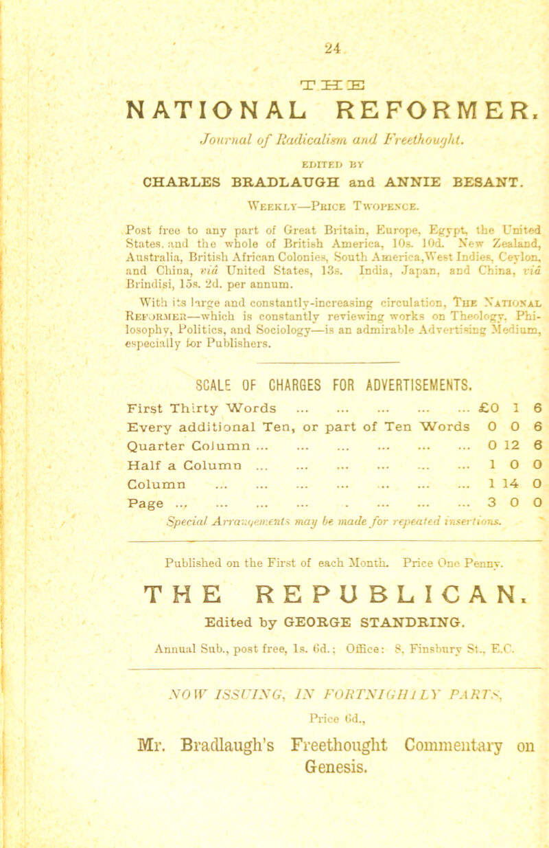 THE NATIONAL REFORMER. Journal of Radicalima and Freethowjht. EDITED VY CHARLES BRADLATJGH and ANNIE BESANT. Weekly—Peice Twopence. Post free to any part of Great Britain, Europe, Egypt, the United States, and the whole of British America, lOs. lOd, N'ew Zealand, Australia, British African Colonies, South America,West Indies, Ceylon, and China, via United States, 13s. India, Japan, and China, via Brindisi, 15s. 2d. per annum. Wit.h its large and constantly-increasing circulation. The Xational Repoiuier—which is constantly reviewing works on Theology, Phi- losophy, Politics, and Sociology—is an admirable Advertising Medium, especially for Publishers. SCALE OF CHARGES FOR ADVERTISEMENTS. First Thirty Words £0 1 6 Every additional Ten, or part of Ten Words 0 0 6 Quarter Column ... 0 12 6 Half a Column ... 1 0 0 Column 1 14 0 Page 3 0 0 Special Arraraiements may be made for repeated insertions. Published on the Fir.st of each Month. Price One Penny. THE REPUBLICAN. Edited by GEORGE STANDRING. Annual Sub., post free. Is. (Id.; Office; 8, Finsbury St.. E.C. .VO IF ISSUING, IN FORTNIGHlLV PART-S Price tld., Mr. Bradlaugh’s Freethoiiglit Comnieiitary on Genesis.