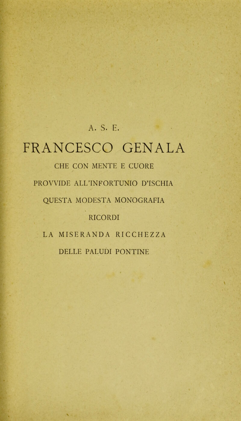 A. S. E. FRANCESCO GENALA CHE CON MENTE E CUORE PROVVIDE ALL’INFORTUNIO D’ISCHIA QUESTA MODESTA MONOGRAFIA RICORDI / LA MISERANDA RICCHEZZA DELLE PALUDI PONTINE