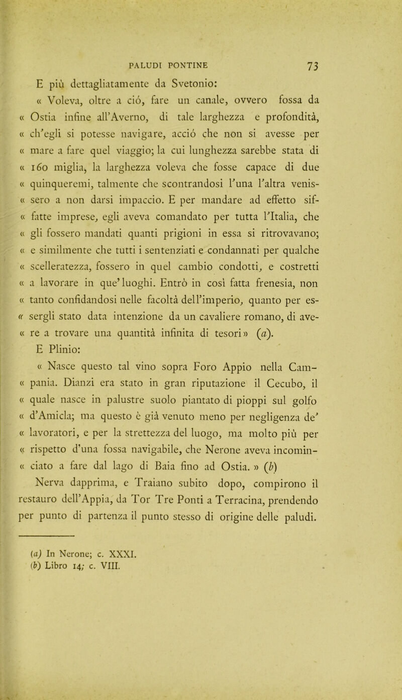 E più dettagliatamente da Svetonio: « Voleva, oltre a ciò, fare un canale, ovvero fossa da « Ostia infine all’Averno, di tale larghezza e profondità, « ch’egli si potesse navigare, acciò che non si avesse per « mare a fare quel viaggio; la cui lunghezza sarebbe stata di « 160 miglia, la larghezza voleva che fosse capace di due « quinqueremi, talmente che scontrandosi l’una l’altra venis- te sero a non darsi impaccio. E per mandare ad effetto sif- « fatte imprese, egli aveva comandato per tutta l’Italia, che « gli fossero mandati quanti prigioni in essa si ritrovavano; « e similmente che tutti i sentenziati e condannati per qualche « scelleratezza, fossero in quel cambio condotti, e costretti « a lavorare in que’luoghi. Entrò in cosi fatta frenesia, non « tanto confidandosi nelle facoltà dell’imperio, quanto per es- (( sergli stato data intenzione da un cavaliere romano, di ave- « re a trovare una quantità infinita di tesori» (a). E Plinio: « Nasce questo tal vino sopra Foro Appio nella Cam- « pania. Dianzi era stato in gran riputazione il Cecubo, il « quale nasce in palustre suolo piantato di pioppi sul golfo « d’Amicla; ma questo è già venuto meno per negligenza de’ « lavoratori, e per la strettezza del luogo, ma molto più per « rispetto d’una fossa navigabile, che Nerone aveva incomin- « ciato a fare dal lago di Baia fino ad Ostia. » (b) Nerva dapprima, e Traiano subito dopo, compirono il restauro dell’Appia, da Tor Tre Ponti a Terracina, prendendo per punto di partenza il punto stesso di origine delle paludi. (a) In Nerone; c. XXXI. (&) Libro 14; c. Vili.