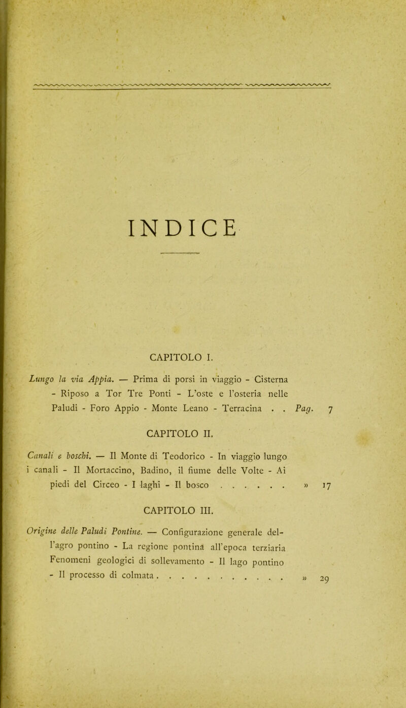 INDICE CAPITOLO I. Lungo ìa via Appia. — Prima di porsi in viaggio - Cisterna - Riposo a Tor Tre Ponti - L’oste e l’osteria nelle Paludi - Foro Appio - Monte Leano - Terracina . . Pag. 7 CAPITOLO IL Canali e boschi. — Il Monte di Teodorico - In viaggio lungo i canali - Il Mortaccino, Badino, il fiume delle Volte - Ai piedi del Circeo - I laghi - Il bosco » 17 CAPITOLO III. Origine delle Paludi Pontine. — Configurazione generale del- l’agro pontino - La regione pontina all’epoca terziaria Fenomeni geologici di sollevamento - Il lago pontino - Il processo di colmata „ 2o