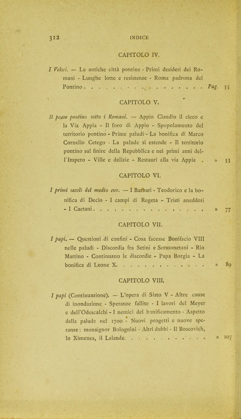 CAPITOLO IV. I Volsci. — Le antiche città pontine - Primi desideri dei Ro- mani - Lunghe lotte e resistenze - Roma padrona del Pontino . . . . Pag. 35 CAPITOLO V. lì paese pontino sotto i Romani. — Appio Claudio il cieco e la Via Appia - Il foro di Appio - Spopolamento del territorio pontino - Prime paludi - La bonifica di Marco Cornelio Cetego - La palude si estende - Il territorio pontino sul finire della Repubblica e nei primi anni dei- fi Impero - Ville e delizie - Restauri alla via Appia . « 53 CAPITOLO VI. I primi secoli del medio evo. — I Barbari - Teodorico e la bo- nifica di Decio - I campi di Regeta - Tristi aneddoti - I Caetani » 77 CAPITOLO VII. I papi. — Questioni di confini - Cosa facesse Bonifacio Vili nelle paludi - Discordia fra Setini e Sermonetani - Rio Martino - Continuano le discordie - Papa Borgia - La bonifica di Leone X » 89 CAPITOLO Vili. I papi (Continuazione). — L’opera di Sisto V - Altre cause di inondazione - Speranze fallite * I lavori del Meyer e dell’Odescalchi - I nemici del bonificamento - Aspetto della palude nel 1700 - Nuovi progetti e nuove spe- ranze : monsignor Bolognini - Altri dubbi - 11 Boscovich, lo Ximenes, il Lalande » ioy