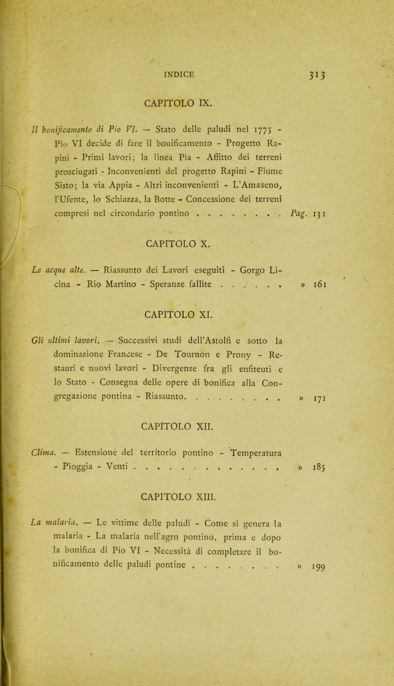 CAPITOLO IX. Il bonificamento di Pio VI. — Stato delle paludi nel 1775 - Pio VI decide di fare il bonificamento - Progetto Ra- pini - Primi lavori; la linea Pia - Affitto dei terreni prosciugati - Inconvenienti del progetto Rapini - Fiume Sisto; la via Appia - Altri inconvenienti - L’Amaseno, l’Ufente, lo Schiazza, la Botte - Concessione dei terreni compresi nel circondario pontino Pag. 131 CAPITOLO X. Le acque alte. — Riassunto dei Lavori eseguiti - Gorgo Li- cina - Rio Martino - Speranze fallite » 161 CAPITOLO XI. Gli ultimi lavori. — Successivi studi dell’Astolfi e sotto la dominazione Francese - De Tournon e Prony - Re- stauri e nuovi lavori - Divergenze fra gli enfiteuti e lo Stato - Consegna delle opere di bonifica alla Con- gregazione pontina - Riassunto » 171 CAPITOLO XII. Clima. — Estensione del territorio pontino - Temperatura - Pioggia - Venti » 185 CAPITOLO XIII. La malaria. — Le vittime delle paludi - Come si genera la malaria - La malaria nell’agro pontino, prima e dopo la bonifica di Pio VI - Necessità di completare il bo- nificamento delle paludi pontine 199
