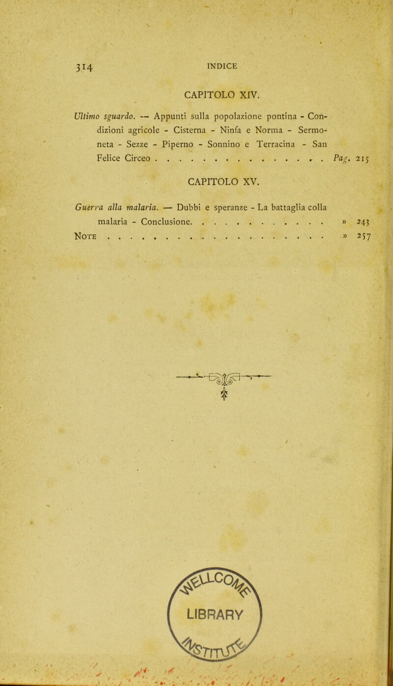 3H CAPITOLO XIV. Ultimo sguardo. — Appunti sulla popolazione pontina - Con- dizioni agricole - Cisterna - Ninfa e Norma - Sermo- neta - Sezze - Piperno - Sonnino e Terracina - San Felice Circeo CAPITOLO XV. Guerra alla malaria. — Dubbi e speranze - La battaglia colla malaria - Conclusione Note £• 2I5 » 243 » 257
