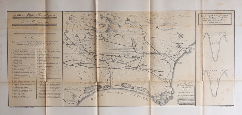 cJcezfa di ^/{vù/fiiz ^ a fremerne 7 8 9 efea fa fy’Af/omefri 0 1 2 3 u {. ..6 1 S s / ’ca lì 13 13 % N O T Delle denominazioni della Pianta topografica delle Paludi Pontine coll’aggiunta delle Linee proposte dai diversi professori. A, B, C. D, E, F, G, H, I. Linea del gran Canale da farsi di nuovo. L. Tratto di Canale da farsi per deviare il Ninfa e introdurlo neU’indicato Canale, secondo il Sani. M. Altro taglio per introdurre la Cavata nel sopradetto gran Canale, i. Ponte di Tippia. 2 Ponte del Ninfa. 3. Torrente Fossato. 4. Ponte sul medesimo torrente sulla Via Romana. 5. Osteria e Posta di cavalli di Semionda 6. Mola di Sermoneta. 7. Torrente detto il Portatori ili Bassiano. 8. Ponte sul medesimo torrente nella Via Romana. 9. Unione del Teppia e Ninfa. io- Fosso di S. Niccolo detto il Portatore di Sermoneta. 11. Fiume Pitica. 12. Acqua sorgente detta Acqua Ficuccia, che forma la Caratello. Linea che indica il letto antico di Ninfa e Teppia. 14. Linea Ber taglia c Rambcrti. 15. Luogo detto il Ponte della Trova. 16. Vcstigie dell’Osteria della Trova. 17. Ponte sopra il Fosso lungo. 18. Passo di S. Donalo. 19. Passo di Malconsiglio. 20. Passo del Tradimento. 21. Vcstìgie dei muri di .9. Donato. n- 22. Fossette dove si comunicano i laghi. 23. Fosso che dà l’acqua dolce al Lago di Fogliano. I 24. Arco di S. Cecilia. 25. Fiume Antico abbandonato. 26. Rotture d’argini nella Cavata e Cavatella. 27. Rottura dell’argine fatto da Sisto V. 28. Mola di Scz»|£ I 29. Fosso di Brivalgo. 30. Ponte sopra il medesimo fosso sulla Via Romana. I 31. Ponte sul fiume Amascno. 32. Ponte sulla Via Appia vicino alla Torre S. Fidano. 1 53. Ponte Maggiore sulla medesima Via Appia. . 34. Ponte detto VArco diritto nella medesima Via Appia. ; « Linea per la quale potreb- bero volger» le acque superiori secondo combinata della seconda s. ca per la quale potrebbero jj acque paesane delle Paludi cndo la perizia Ximenes. |g, h, i, m. Linea che pro- Iduc professori Manfredi e H^r portare le acque a bene- Hracina. Ibmun confluenza delle acque forestiere™ paesane nello stato del 1765. Punto dove» propone di trasportar detta confluenzfflclla seconda perizia Ximenes. Oreste Capo. Ing!'Architetto ricavò