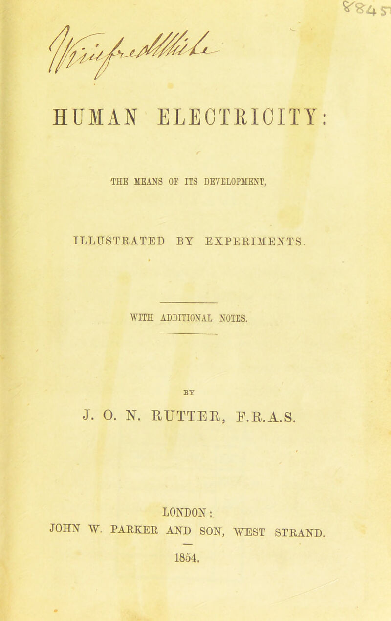 HUMAN ELECTRICITY: THE MEANS OE ITS DEVELOPMENT, ILLUSTRATED BY EXPERIMENTS. WITH ADDITIONAL NOTES. BY J. 0. N. RUTTER, E.R.A.S. LONDON: JOHN W. PARKER AND SON, WEST STRAND.