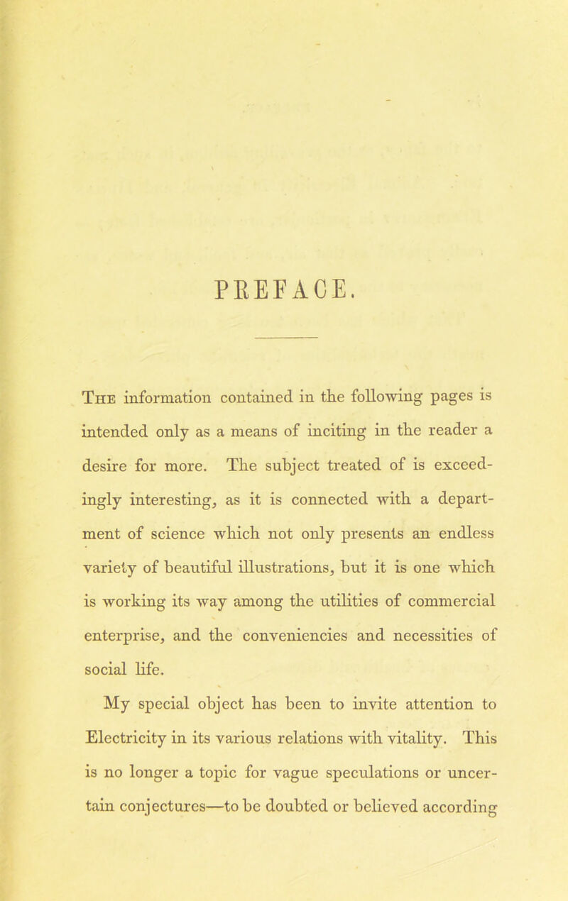 PREFACE. The information contained in the following pages is intended only as a means of inciting in the reader a desire for more. The subject treated of is exceed- ingly interesting, as it is connected with a depart- ment of science which not only presents an endless variety of beautiful illustrations, hut it is one which is working its way among the utilities of commercial enterprise, and the conveniences and necessities of social life. My special object has been to invite attention to Electricity in its various relations with vitality. This is no longer a topic for vague speculations or uncer- tain conjectures—to he doubted or believed according