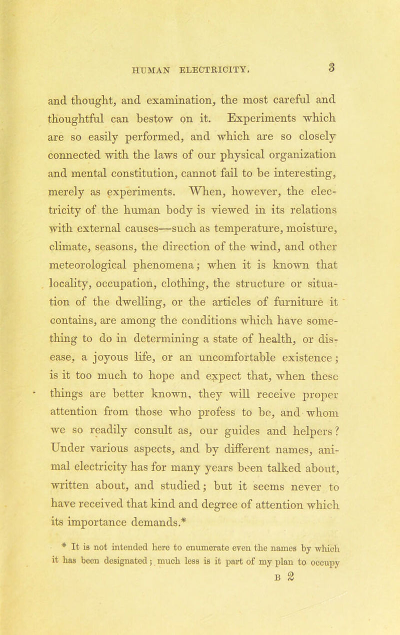 and thought, and examination, the most careful and thoughtful can bestow on it. Experiments which are so easily performed, and which are so closely connected with the laws of our physical organization and mental constitution, cannot fail to be interesting, merely as experiments. When, however, the elec- tricity of the human body is viewed in its relations with external causes—such as temperature, moisture, climate, seasons, the direction of the wind, and other meteorological phenomena; when it is known that locality, occupation, clothing, the structure or situa- tion of the dwelling, or the articles of furniture it contains, are among the conditions which have some- thing to do in determining a state of health, or dis- ease, a joyous life, or an uncomfortable existence; is it too much to hope and expect that, when these things are better known, they will receive proper attention from those who profess to be, and whom we so readily consult as, our guides and helpers ? Under various aspects, and by different names, ani- mal electricity has for many years been talked about, written about, and studied; hut it seems never to have received that kind and degree of attention which its importance demands.* * It is not intended here to enumerate even the names by which it has been designated; much less is it part of my plan to occupy B 2