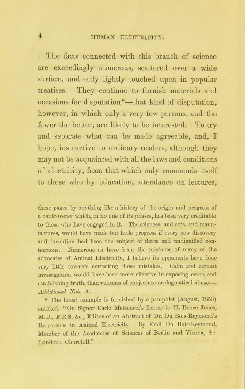 The facts connected with this branch of science are exceedingly numerous, scattered oyer a wide surface, and only lightly touched upon in popular treatises. They continue to furnish materials and occasions for disputation*—that kind of disputation, however, in which only a very few persons, and the fewer the better, are likely to be interested. To try and separate what can be made agreeable, and, I hope, instructive to ordinary readers, although they may not be acquainted with all the laws and conditions of electricity, from that which only commends itself to those who by education, attendance on lectures, these pages by anything like a history of the origin and progress of a controversy which, in no one of its phases, has been very creditable to those who have engaged in it. The sciences, and arts, and manu- factures, would have made but little progress if every new discovery and invention had been the subject of fierce and undignified con- tentions. Numerous as have been the mistakes of many of the advocates of Animal Electricity, I believe its opponents have done very little towards correcting those mistakes. Calm and earnest investigation would have been more effective in exposing error, and establishing truth, than volumes of conjecture or dogmatical abuse.— Additional Note A. * The latest example is furnished by a pamphlet (August, 1853) entitled, “ On Signor Carlo Matteucci’s Letter to H. Bence Jones, M.D., E.R.S. &c., Editor of an Abstract of Dr. Du Bois-Reymond’s Researches in Animal Electricity. By Emil Du Bois-Reymond, Member of the Academies of Sciences of Berlin and Vienna, &c. London: Churchill.”