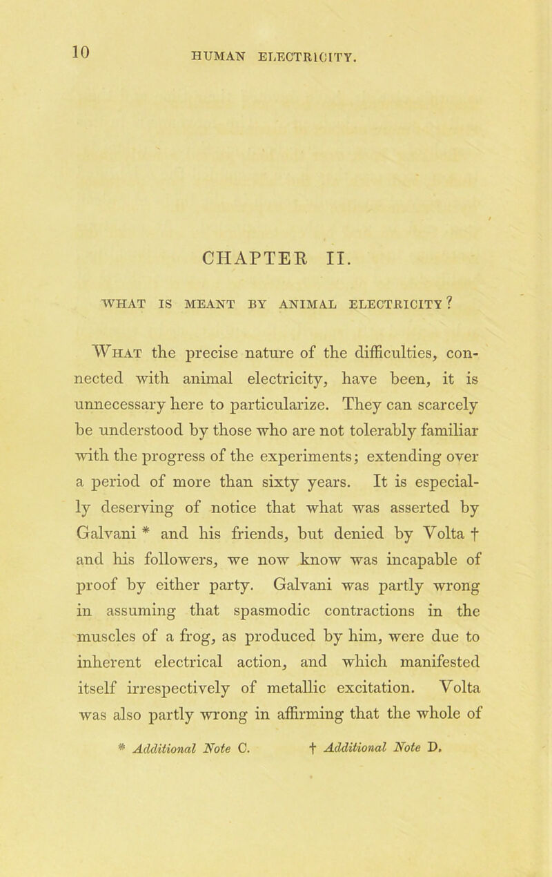 CHAPTER II. WHAT IS MEANT BY ANIMAL ELECTRICITY? What the precise nature of the difficulties, con- nected with animal electricity, have been, it is unnecessary here to particularize. They can scarcely he understood by those who are not tolerably familiar with the progress of the experiments; extending over a period of more than sixty years. It is especial- ly deserving of notice that what was asserted by Galvani * and his friends, but denied by Volta f and his followers, we now know was incapable of proof by either party. Galvani was partly wrong in assuming that spasmodic contractions in the muscles of a frog, as produced by him, were due to inherent electrical action, and which manifested itself irrespectively of metallic excitation. Volta was also partly wrong in affirming that the whole of * Additional Note C. + Additional Note D.