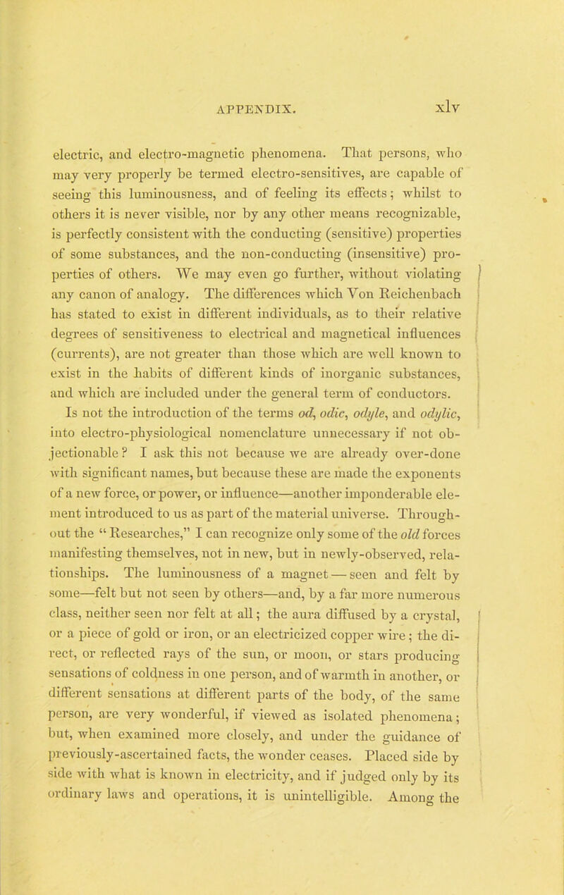 electric, and electro-magnetic phenomena. That persons, who may very properly be termed electro-sensitives, are capable of seeing this luminousness, and of feeling its effects; whilst to others it is never visible, nor by any other means recognizable, is perfectly consistent with the conducting (sensitive) properties of some substances, and the non-conducting (insensitive) pro- perties of others. We may even go further, without violating any canon of analogy. The differences which Yon Reichenbach has stated to exist in different individuals, as to their relative degrees of sensitiveness to electrical and magnetical influences (currents), are not greater than those which are well known to exist in the habits of different kinds of inorganic substances, and which are included under the general term of conductors. Is not the introduction of the terms «Z, odic, odi/le, and odylic, into electro-physiological nomenclature unnecessary if not ob- jectionable ? I ask this not because we are already over-done with significant names, but because these are made the exponents of a new force, or power, or influence—another imponderable ele- ment introduced to us as part of the material universe. Through- out the “ Researches,” I can recognize only some of the old forces manifesting themselves, not in new, but in newly-observed, rela- tionships. The luminousness of a magnet — seen and felt by some—felt but not seen by others—and, by a far more numerous class, neither seen nor felt at all; the aura diffused by a crystal, or a piece of gold or iron, or an electricized copper wire; the di- rect, or reflected rays of the sun, or moon, or stars producing sensations of coldness in one person, and of warmth in another, or different sensations at different parts of the body, of the same person, are very wonderful, if viewed as isolated phenomena; but, when examined more closely, and under the guidance of previously-ascertained facts, the wonder ceases. Placed side by side with what is known in electricity, and if judged only by its ordinary laws and operations, it is unintelligible. Among the