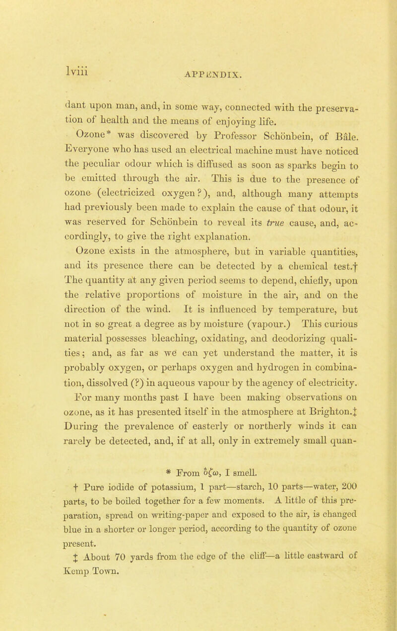 APPENDIX. dant upon man, and, in some way, connected with the preserva- tion of health and the means of enjoying life. Ozone* was discovered by Professor Schonbein, of Bale. Everyone who has used an electrical machine must have noticed the peculiar odour which is diffused as soon as sparks begin to be emitted through the air. This is due to the presence of ozone (electricized oxygen?), and, although many attempts had previously been made to explain the cause of that odour, it was reserved for Schonbein to reveal its true cause, and, ac- cordingly, to give the right explanation. Ozone exists in the atmosphere, but in variable quantities, and its presence there can be detected by a chemical test.f The quantity ait any given period seems to depend, chiefly, upon the relative proportions of moisture in the air, and on the direction of the wind. It is influenced by temperature, but not in so great a degree as by moisture (vapour.) This curious material possesses bleaching, oxidating, and deodorizing quali- ties; and, as far as we can yet understand the matter, it is probably oxygen, or perhaps oxygen and hydrogen in combina- tion, dissolved (?) in aqueous vapour by the agency of electricity. For many months past I have been making observations on ozone, as it has presented itself in the atmosphere at Brighton.;}; During the prevalence of easterly or northerly winds it can rarely be detected, and, if at all, only in extremely small quan- * From Sfo), I smell. t Pure iodide of potassium, 1 part—starch, 10 parts—water, 200 parts, to be boiled together for a few moments. A little of this pre- paration, spread on writing-paper and exposed to the air, is changed blue in a shorter or longer period, according to the quantity of ozone present. x About 70 yards from the edge of the cliff—a little eastward of Ivcmp Town.