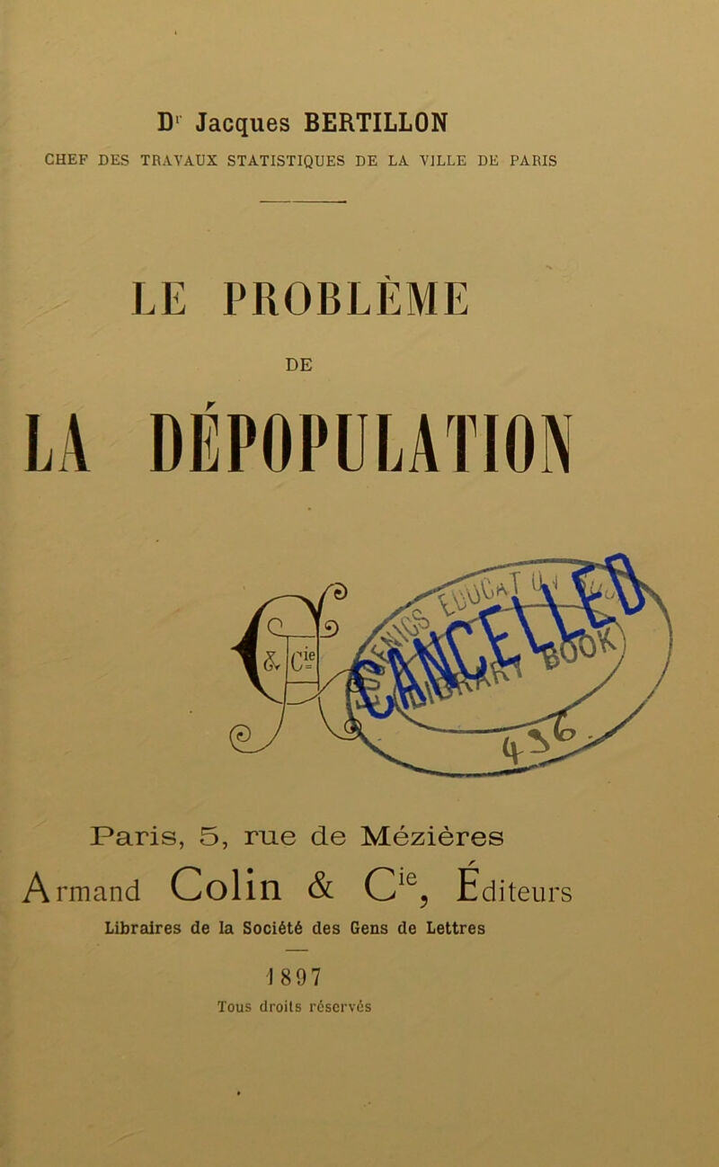 D' Jacques BERTILLON CHEF DES TRAVAUX STATISTIQUES DE LA VILLE DE PARIS LE PROBLÈME DE Paris, 5, rue de Mézières Armand Colin & C^^5 Éditeurs Libraires de la Société des Gens de Lettres 1897 Tous droits réservés