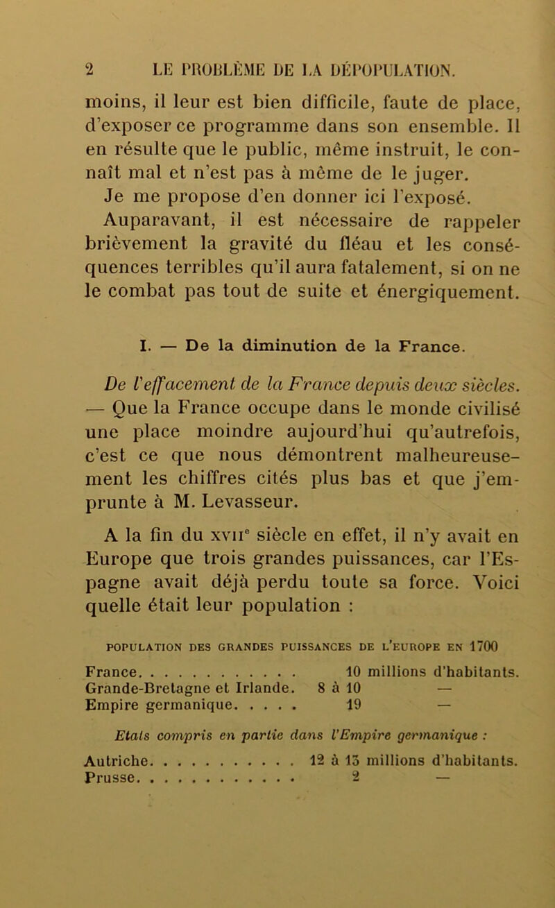 moins, il leur est bien difficile, faute de place, d’exposer ce programme dans son ensemble. Il en résulte que le public, même instruit, le con- naît mal et n’est pas à môme de le juger. Je me propose d’en donner ici l’exposé. Auparavant, il est nécessaire de rappeler brièvement la gravité du fléau et les consé- quences terribles qu’il aura fatalement, si on ne le combat pas tout de suite et énergiquement. I. — De la diminution de la France. De L'effacement de la France depuis deux siècles. — Que la France occupe dans le monde civilisé une place moindre aujourd’hui qu’autrefois, c’est ce que nous démontrent malheureuse- ment les chiffres cités plus bas et que j’em- prunte à M. Levasseur. A la fin du xvir siècle en effet, il n’y avait en Europe que trois grandes puissances, car l’Es- pagne avait déjà perdu toute sa force. Voici quelle était leur population : POPULATION DES GRANDES PUISSANCES DE l’eUROPE EN 1700 France 10 millions d’habitants. Grande-Bretagne et Irlande. 8 à 10 — Empire germanique 19 — Etals compris en partie dans l’Empire germanique : Autriche 12 à 13 millions d’habitants. Prusse 2 —
