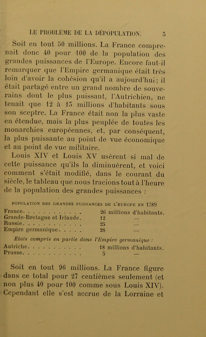 LE rUüELÈME DE LA DÉI‘üPULATlüN. 5 Soit 6n tout 50 millions. La France compre- nait donc 40 pour 100 de la population des grandes puissances de l’Europe. Encore faut-il remarquer que l’Empire germanique était très loin d’avoir la cohésion qu’il a aujourd’hui; il était partagé entre un grand nombre de souve- rains dont le plus puissant, l’Autrichien, ne tenait que 12 à lo millions d’habitants sous son sceptre. La France était non la plus vaste en étendue, mais la plus peuplée de toutes les monarchies européennes, et, par conséquent, la plus puissante au point de vue économique et au point de vue militaire. Louis XIV et Louis XV usèrent si mal de cette puissance qu’ils la diminuèrent, et voici comment s’était modifié, dans le courant du siècle, le tableau que nous tracions tout à l’heure de la population des grandes puissances : POPULATION DES GRANDES PUISSANCES DE l’euROPE EN 1789 France 26 millions d’habitants. Grande-Bretagne et Irlande. 12 Russie 25 — Empire germanique 28 — Etals compris en partie dans l'Empire germanique : Autriche 18 millions d’habitants. Prusse 5 Soit en tout 96 millions. La France figure dans ce total pour 27 centièmes seulement (et non plus 40 pour 100 comme sous Louis XIV). Cependant elle s’est accrue de la Lorraine et