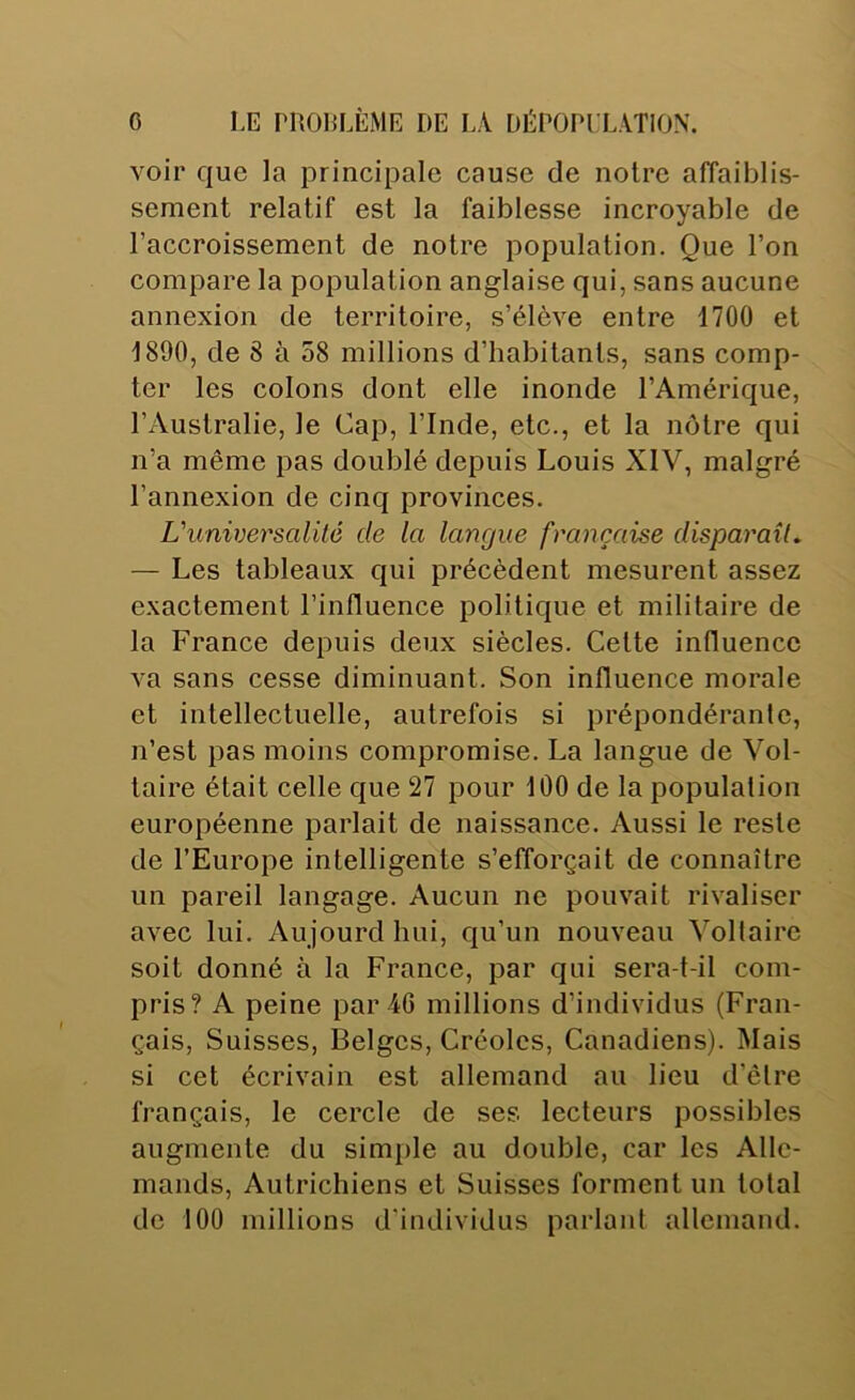 voir que la principale cause de notre affaiblis- sement relatif est la faiblesse incroyable de l’accroissement de notre population. Que l’on compare la population anglaise qui, sans aucune annexion de territoire, s’élève entre 1700 et 1890, de 8 à 58 millions d’habitants, sans comp- ter les colons dont elle inonde l’Amérique, l’Australie, le Cap, l’Inde, etc., et la nôtre qui n’a même pas doublé depuis Louis XIV, malgré l’annexion de cinq provinces. Vuniversalité de la langue française disparaît. — Les tableaux qui précèdent mesurent assez exactement l’influence politique et militaire de la France depuis deux siècles. Cette influence va sans cesse diminuant. Son influence morale et intellectuelle, autrefois si prépondérante, n’est pas moins compromise. La langue de Vol- taire était celle que 27 pour 100 de la population européenne parlait de naissance. Aussi le reste de l’Europe intelligente s’efforçait de connaître un pareil langage. Aucun ne pouvait rivaliser avec lui. Aujourd hui, cju’un nouveau Voltaire soit donné à la France, par qui sera-t-il com- pris? A peine par 46 millions d’individus (Fran- çais, Suisses, Belges, Créoles, Canadiens). Mais si cet écrivain est allemand au lieu d’être français, le cercle de ses lecteurs possibles augmente du simple au double, car les Alle- mands, Autrichiens et Suisses forment un total de 100 millions d'individus parlant allemand.