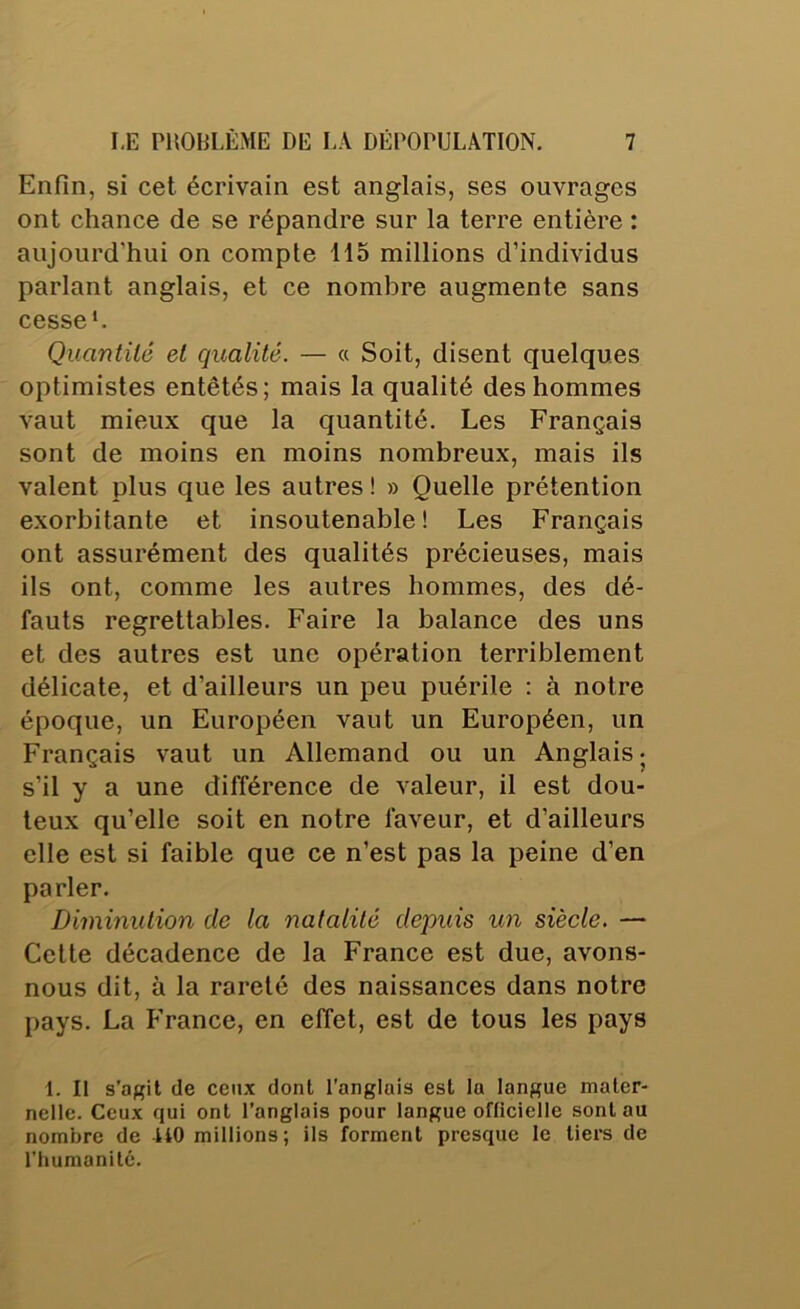 Enfin, si cet écrivain est anglais, ses ouvrages ont chance de se répandre sur la terre entière : aujourd’hui on compte 115 millions d’individus parlant anglais, et ce nombre augmente sans cesse*. Quantité et qualité. — a Soit, disent quelques optimistes entêtés; mais la qualité des hommes vaut mieux que la quantité. Les Français sont de moins en moins nombreux, mais ils valent plus que les autres ! » Quelle prétention exorbitante et insoutenable! Les Français ont assurément des qualités précieuses, mais ils ont, comme les autres hommes, des dé- fauts regrettables. Faire la balance des uns et des autres est une opération terriblement délicate, et d’ailleurs un peu puérile : à notre époque, un Européen vaut un Européen, un Français vaut un Allemand ou un Anglais; s’il y a une différence de valeur, il est dou- teux qu’elle soit en notre faveur, et d’ailleurs elle est si faible que ce n’est pas la peine d’en parler. Diminution de la natalité depuis un siècle. — Celle décadence de la France est due, avons- nous dit, à la rareté des naissances dans notre pays. La France, en effet, est de tous les pays 1. Il s’agit (le ceux dont l'anglais est la langue mater- nelle. Ceux qui ont l’anglais pour langue officielle sont au nombre de UO millions; ils forment presque le tiei’s de l’humanité.