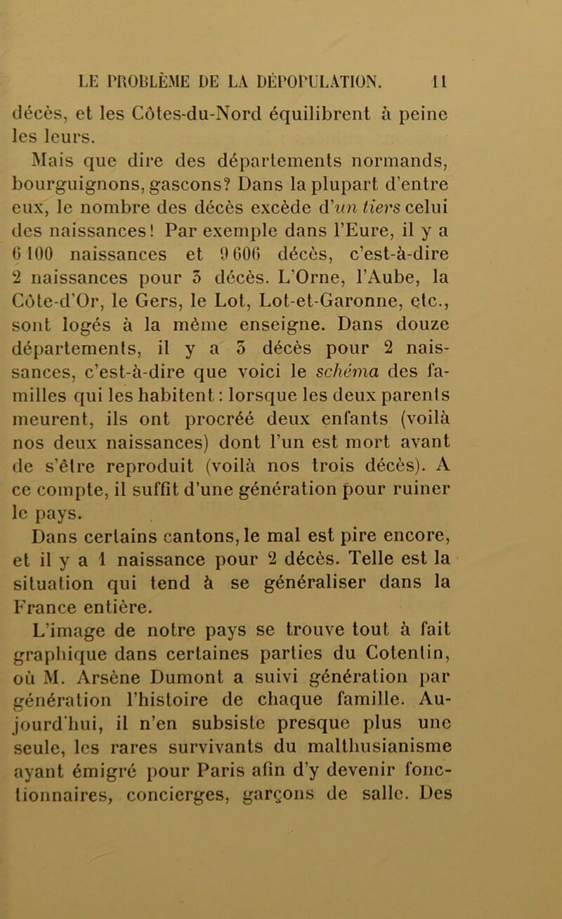 décès, et les Côtes-du-Nord équilibrent à peine les leurs. Mais que dire des départements normands, bourguignons, gascons? Dans la plupart d’entre eux, le nombre des décès excède &'un tiers celui des naissances! Par exemple dans l’Eure, il y a 6 100 naissances et 9 606 décès, c’est-à-dire 2 naissances pour 5 décès. L’Orne, l’Aube, la Côte-d'Or, le Gers, le Lot, Lot-et-Garonne, etc., sont logés à la même enseigne. Dans douze départements, il y a 5 décès pour 2 nais- sances, c’est-à-dire que voici le schéma des fa- milles qui les habitent : lorsque les deux parents meurent, ils ont procréé deux enfants (voilà nos deux naissances) dont l’un est mort avant de s’êlre reproduit (voilà nos trois décès). A ce compte, il suffît d’une génération pour ruiner le pays. Dans certains cantons, le mal est pire encore, et il y a 1 naissance pour 2 décès. Telle est la situation qui tend à se généraliser dans la France entière. L’image de notre pays se trouve tout à fait graphique dans certaines parties du Cotentin, où M. Arsène Dumont a suivi génération par génération l’histoire de chaque famille. Au- jourd'hui, il n’en subsiste presque plus une seule, les rares survivants du malthusianisme ayant émigré pour Paris afin d’y devenir fonc- tionnaires, concierges, garçons de salle. Des