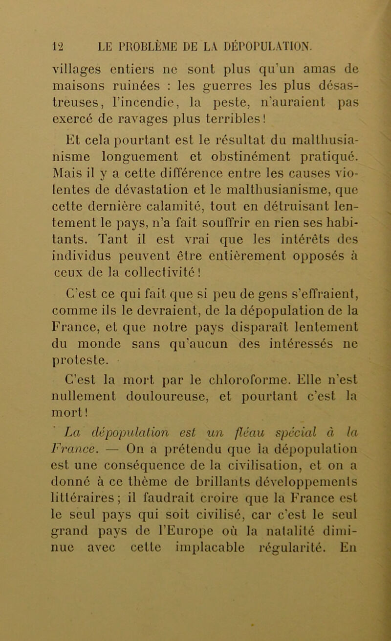villages entiers ne sont plus qu’un amas de maisons ruinées : les guerres les plus désas- treuses, l’incendie, la peste, n’auraient pas exercé de ravages plus terribles! Et cela pourtant est le résultat du malthusia- nisme longuement et obstinément pratiqué. Mais il y a cette différence entre les causes vio- lentes de dévastation et le malthusianisme, que cette dernière calamité, tout en détruisant len- tement le pays, n’a fait souffrir en rien ses habi- tants. Tant il est vrai que les intérêts des individus peuvent être entièrement opposés à ceux de la collectivité! C’est ce qui fait que si peu de gens s’effraient, comme ils le devraient, de la dépopulation de la France, et que notre pays disparaît lentement du monde sans qu’aucun des intéressés ne proteste. C’est la mort par le chloroforme. Elle n’est nullement douloureuse, et pourtant c’est la mort ! La clépopulalion est un fléau spécial à la France. — On a prétendu que la dépopulation est une conséquence de la civilisation, et on a donné à ce thème de brillants développements littéraires; il faudrait croire que la France est le seul pays qui soit civilisé, car c'est le seul grand pays de l’Europe où la natalité dimi- nue avec cette implacable régularité. En