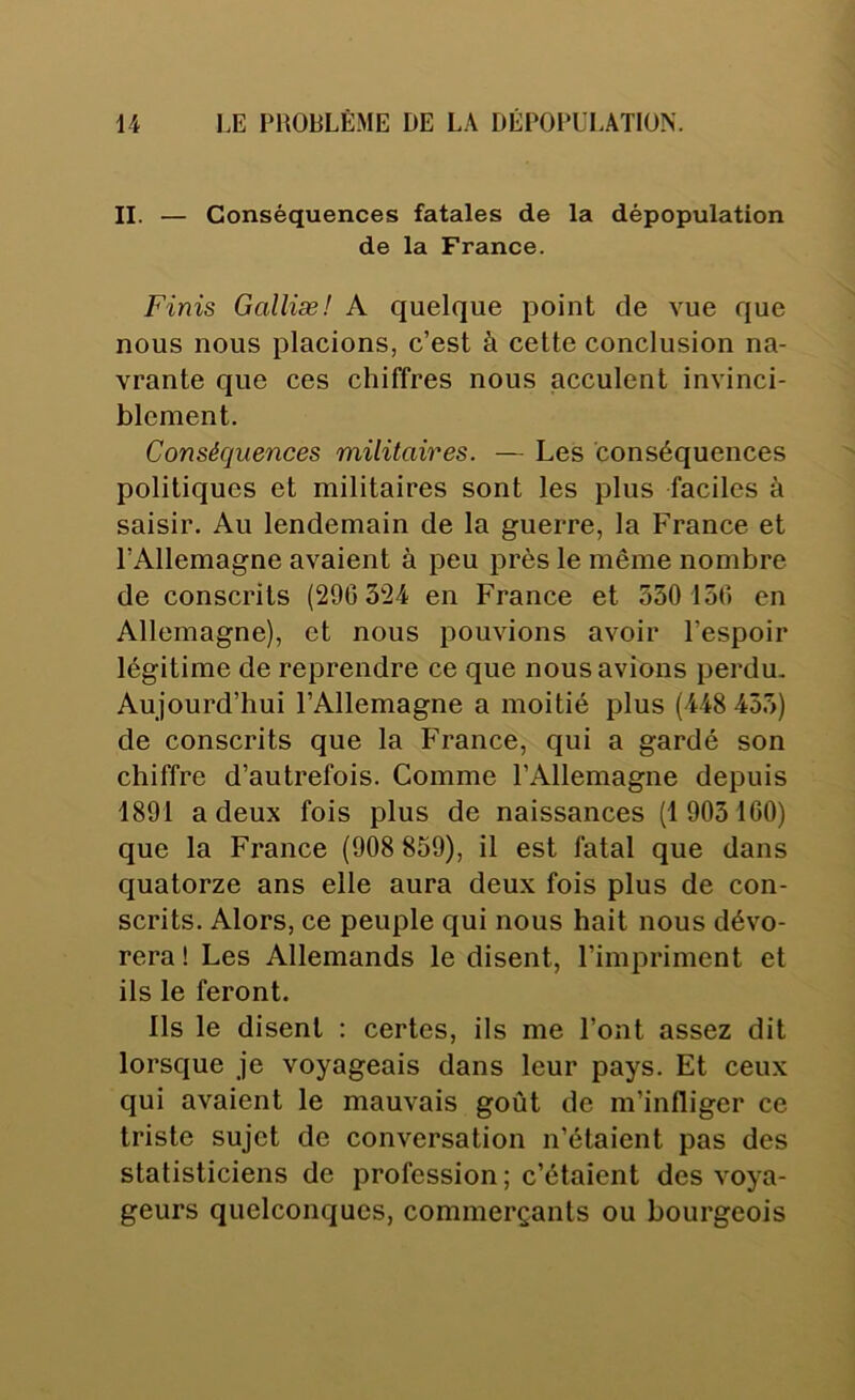 II. — Conséquences fatales de la dépopulation de la France. Finis Galliæ! A quelque point de vue que nous nous placions, c’est à celte conclusion na- vrante que ces chiffres nous jacculent invinci- blement. Conséquences militaires. — Les conséquences politiques et militaires sont les plus faciles à saisir. Au lendemain de la guerre, la France et l’Allemagne avaient à peu près le même nombre de conscrits (290 324 en France et 550 150 en Allemagne), et nous pouvions avoir l’espoir légitime de reprendre ce que nous avions perdu. Aujourd’hui l’Allemagne a moitié plus (448 455) de conscrits que la France, qui a gardé son chiffre d’autrefois. Comme l’Allemagne depuis 4891 a deux fois plus de naissances (1 903100) que la France (908 859), il est fatal que dans quatorze ans elle aura deux fois plus de con- scrits. Alors, ce peuple qui nous hait nous dévo- rera ! Les Allemands le disent, l’impriment et ils le feront. Ils le disent : certes, ils me l’ont assez dit lorsque je voyageais dans leur pays. Et ceux qui avaient le mauvais goût de m’infliger ce triste sujet de conversation n’étaient pas des statisticiens de profession; c’étaient des voya- geurs quelconques, commerçants ou bourgeois
