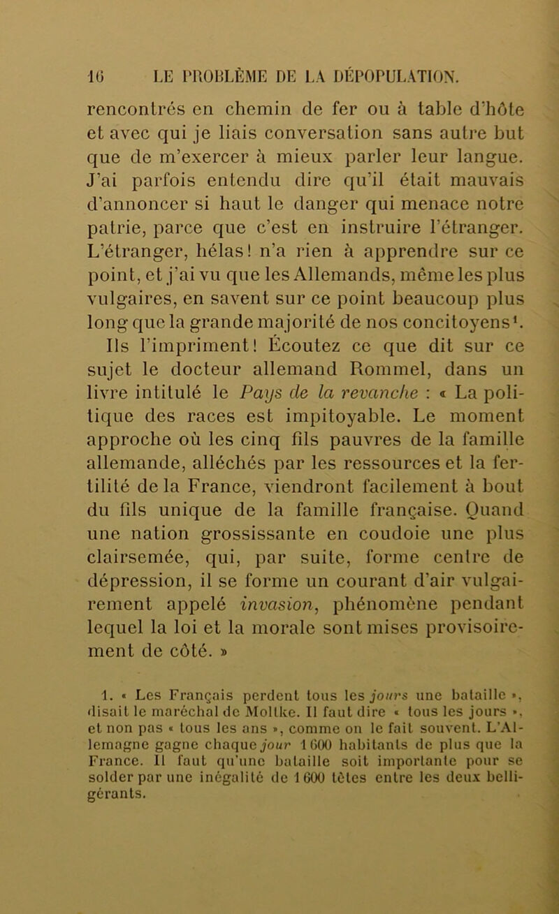 rencontrés en chemin de fer ou à table d’hôte et avec qui je liais conversation sans autre but que de m’exercer à mieux parler leur langue. J’ai parfois entendu dire qu’il était mauvais d’annoncer si haut le danger qui menace notre patrie, parce que c’est en instruire l’étranger. L’étranger, hélas! n’a rien à apprendre sur ce point, et j’ai vu que les Allemands, même les plus vulgaires, en savent sur ce point beaucoup plus long que la grande majorité de nos concitoyens*. Ils l’impriment! Écoutez ce que dit sur ce sujet le docteur allemand Rommel, dans un livre intitulé le Pays de la revanche : « La poli- tique des races est impitoyable. Le moment approche où les cinq fils pauvres de la famille allemande, alléchés par les ressources et la fer- tilité delà France, viendront facilement à bout du fils unique de la famille française. Quand une nation grossissante en coudoie une plus clairsemée, qui, par suite, forme centre de dépression, il se forme un courant d’air vulgai- rement appelé invasion, phénomène pendant lequel la loi et la morale sont mises provisoire- ment de côté. » 1. • Les Français perdent tous les jo//rs une bataille », disait le maréchal de Mollke. Il faut dire • tous les jours », et non pas « tous les ans », comme ou le fait souvent. L’Al- lemagne gagne chaque Jour 1000 habitants de plus que la France. 11 faut qu’une bataille soit importante pour se solder par une inégalité de 1600 têtes entre les deux belli- gérants.