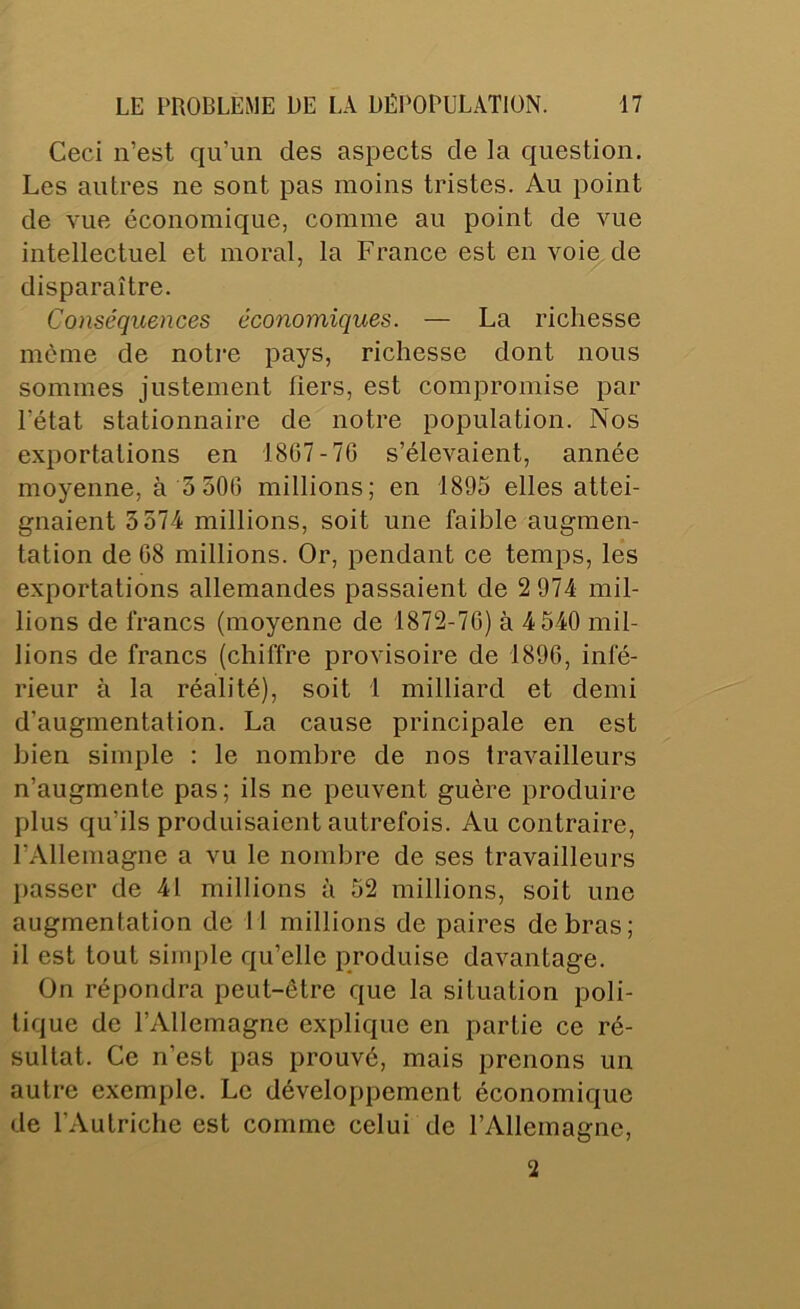 Ceci n’est qu’un des aspects de la question. Les autres ne sont pas moins tristes. Au point de vue économique, comme au point de vue intellectuel et moral, la France est en voie de disparaître. Conséquences économiques. — La richesse môme de notre pays, richesse dont nous sommes justement fiers, est compromise par l’état stationnaire de notre population. Nos exportations en 1807-7G s’élevaient, année moyenne, à 550G millions; en 1895 elles attei- gnaient 5574 millions, soit une faible augmen- tation de G8 millions. Or, pendant ce temps, les exportations allemandes passaient de 2 974 mil- lions de francs (moyenne de 1872-7G) à 4 540 mil- lions de francs (chiffre provisoire de 189G, infé- rieur à la réalité), soit 1 milliard et demi d’augmentation. La cause principale en est bien simple : le nombre de nos travailleurs n’augmente pas; ils ne peuvent guère produire plus qu’ils produisaient autrefois. Au contraire, l’Allemagne a vu le nombre de ses travailleurs passer de 41 millions à 52 millions, soit une augmentation de tl millions de paires de bras; il est tout simple qu’elle produise davantage. On répondra peut-être que la situation poli- tique de l’Allemagne explique en partie ce ré- sultat. Ce n’est pas prouvé, mais prenons un autre exemple. Le développement économique de l’Autriche est comme celui de l’Allemagne, 2