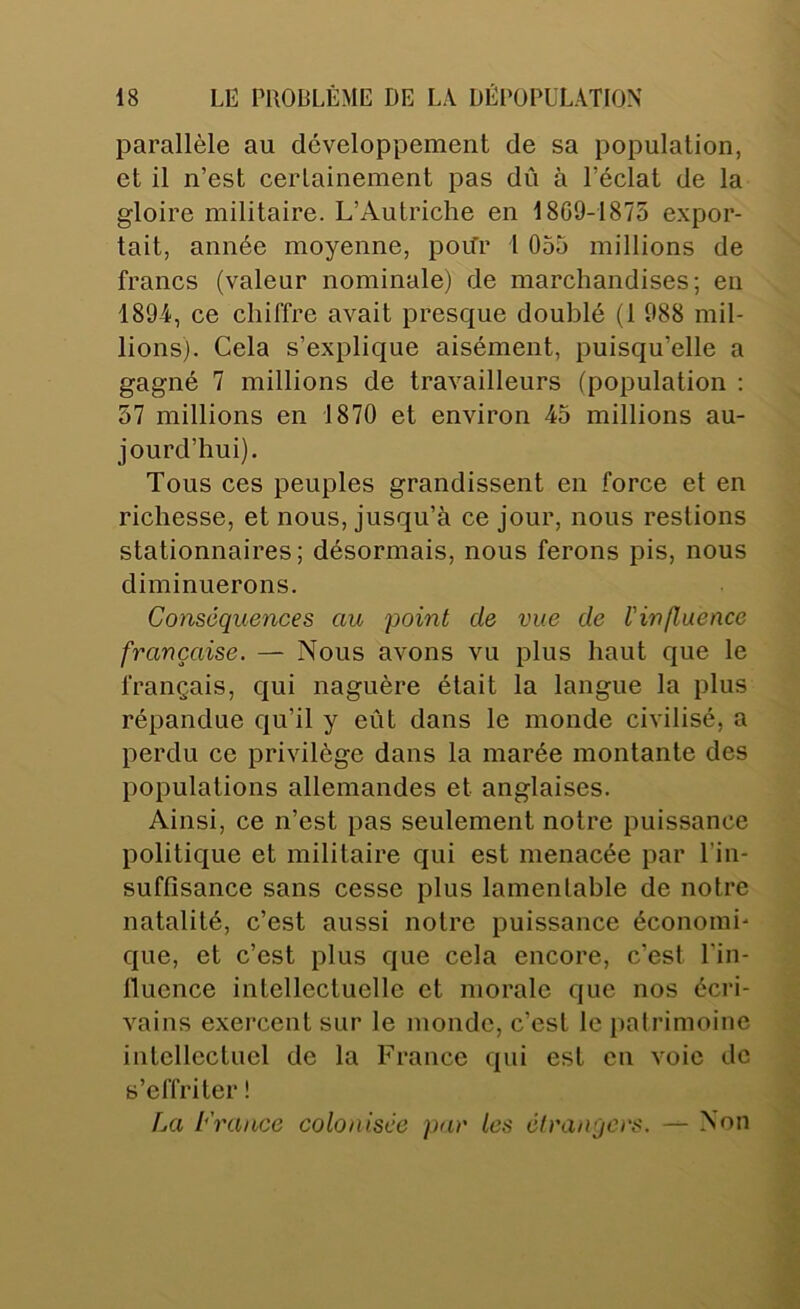 parallèle au développement de sa population, et il n’est certainement pas dû à l’éclat de la gloire militaire. L’Autriche en 1809-1875 expor- tait, année moyenne, poifr 1 055 millions de francs (valeur nominale) de marchandises; en 1894, ce chiffre avait presque doublé (1 988 mil- lions). Cela s’explique aisément, puisqu’elle a gagné 7 millions de travailleurs (population ; 57 millions en 1870 et environ 45 millions au- jourd’hui). Tous ces peuples grandissent en force et en richesse, et nous, jusqu’à ce jour, nous restions stationnaires; désormais, nous ferons pis, nous diminuerons. Conséquences au point de vue de l'influence française. — Nous avons vu plus haut que le français, qui naguère était la langue la plus répandue qu’il y eût dans le monde civilisé, a perdu ce privilège dans la marée montante des populations allemandes et anglaises. Ainsi, ce n’est pas seulement notre puissance politique et militaire qui est menacée par l’in- suffisance sans cesse plus lamentable de notre natalité, c’est aussi notre puissance économie que, et c’est plus que cela encore, c’est l’in- lluence intellectuelle et morale que nos écri- vains exercent sur le monde, c’est le patrimoine intellectuel de la France qui est en voie de s’effriter ! La France colonisée par les élranjcrs. — Non