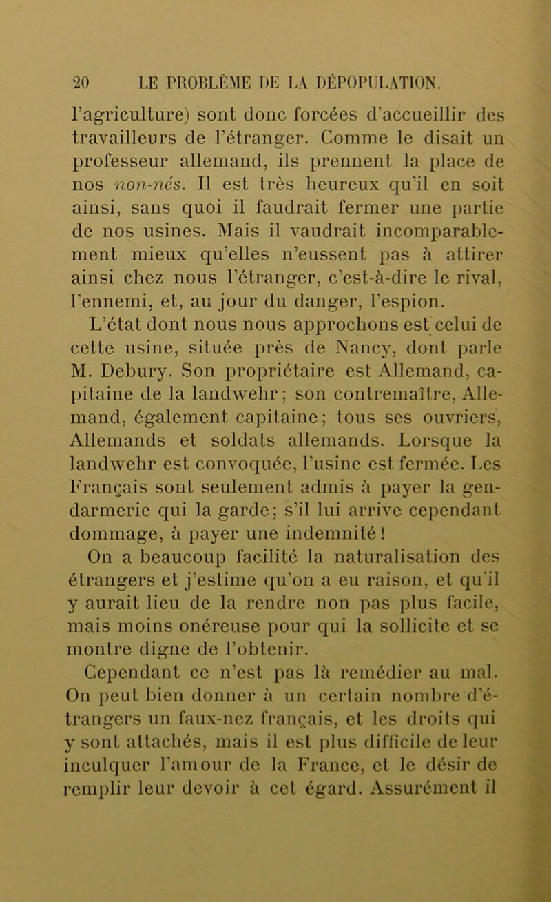 l’agriculture) sont donc forcées d’accueillir des travailleurs de l’étranger. Comme le disait un professeur allemand, ils prennent la place de nos non-nés. 11 est très heureux qu’il en soit ainsi, sans quoi il faudrait fermer une partie de nos usines. Mais il vaudrait incomparable- ment mieux qu’elles n’eussent pas à attirer ainsi chez nous l’étranger, c’est-à-dire le rival, l’ennemi, et, au jour du danger, l’espion. L’état dont nous nous approchons est celui de cette usine, située près de Nancy, dont parle M. Debury. Son propriétaire est Allemand, ca- pitaine de la landwehr; son contremaître. Alle- mand, également capitaine; tous ses ouvriers. Allemands et soldats allemands. Lorsque la landwehr est convoquée, l’usine est fermée. Les Français sont seulement admis à payer la gen- darmerie qui la garde; s’il lui arrive cependant dommage, à payer une indemnité ! On a beaucoup facilité la naturalisation des étrangers et j’estime qu’on a eu raison, et qu’il y aurait lieu de la rendre non pas plus facile, mais moins onéreuse pour qui la sollicite et se montre digne de l’obtenir. Cependant ce n’est pas là remédier au mal. On peut bien donner à un certain nombre d’é- trangers un faux-nez français, et les droits qui y sont attachés, mais il est plus difficile de leur inculquer l’amour de la France, et le désir de remplir leur devoir à cet égard. Assurément il