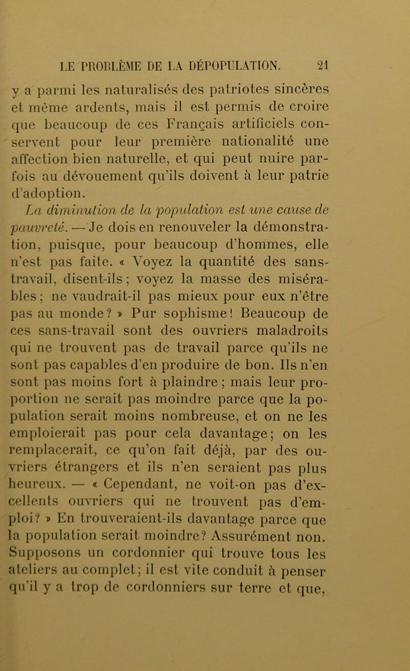 y a parmi les naturalisés des patriotes sincères et même ardents, mais il est permis de croire que beaucoup de ces Français artificiels con- servent pour leur première nationalité une affection bien naturelle, et qui peut nuire par- fois au dévouement qu’ils doivent à leur patrie d’adoption. La climinulion de la population est une cause de pauvreté. — Je dois en renouveler la démonstra- tion, puisque, pour beaucoup d’hommes, elle n’est pas faite. « Voyez la quantité des sans- travail, disent-ils ; voyez la masse des miséra- bles ; ne vaudrait-il pas mieux pour eux n’être pas au monde? » Pur sophisme! Beaucoup de ces sans-travail sont des ouvriers maladroits qui ne trouvent pas de travail parce qu’ils ne sont pas capables d’en produire de bon. Ils n’en sont pas moins fort à plaindre ; mais leur pro- portion ne serait pas moindre parce que la po- pulation serait moins nombreuse, et on ne les emploierait pas pour cela davantage; on les remplacerait, ce qu’on fait déjà, par des ou- vriers étrangers et ils n’en seraient pas plus heureux. — « Cependant, ne voit-on pas d’ex- cellents ouvriers qui ne trouvent pas d’em- ploi? * En trouveraient-ils davantage parce que la population serait moindre? Assurément non. Supposons un cordonnier qui trouve tous les ateliers au complet; il est vile conduit à penser qu’il y a trop de cordonniers sur terre et que.