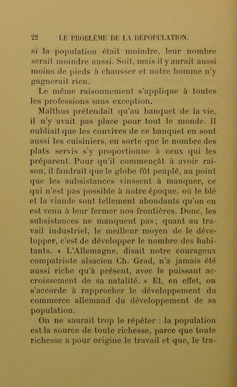 si la population était moindre, leur nombre serait moindre aussi. Soit, mais il y aurait aussi moins de pieds à chausser et notre homme n’y gagnerait rien. Le même raisonnement s’applique à toutes les professions sans exception. Malthus prétendait qu’au banquet de la vie, il n’y avait pas place pour tout le monde. Il oubliait que les convives de ce banquet en sont aussi les cuisiniers, en sorte que le nombre des plats servis s’y proportionne à ceux qui les préparent. Pour qu’il commençât à avoir rai- son, il faudrait que le globe fût peuplé, au point que les subsistances vinssent à manquer, ce qui n’est pas possible à notre époque, où le blé et la viande sont tellement abondants qu’on en est venu à leur fermer nos frontières. Donc, les subsistances ne manquent pas ; quant au tra- vail industriel, le meilleur moyen de le déve- lopper, c’est de développer le nombre des habi- tants. « L’Allemagne, disait notre courageux compatriote alsacien Ch. Grad, n’a jamais été aussi riche qu’à présent, avec le puissant ac- croissement de sa natalité. » Et, en effet, on s’accorde à rapprocher le développement du commerce allemand du développement de sa population. On no saurait trop le répéter : la population est la source de toute richesse, parce que toute richesse a pour origine le travail et que, le tra-
