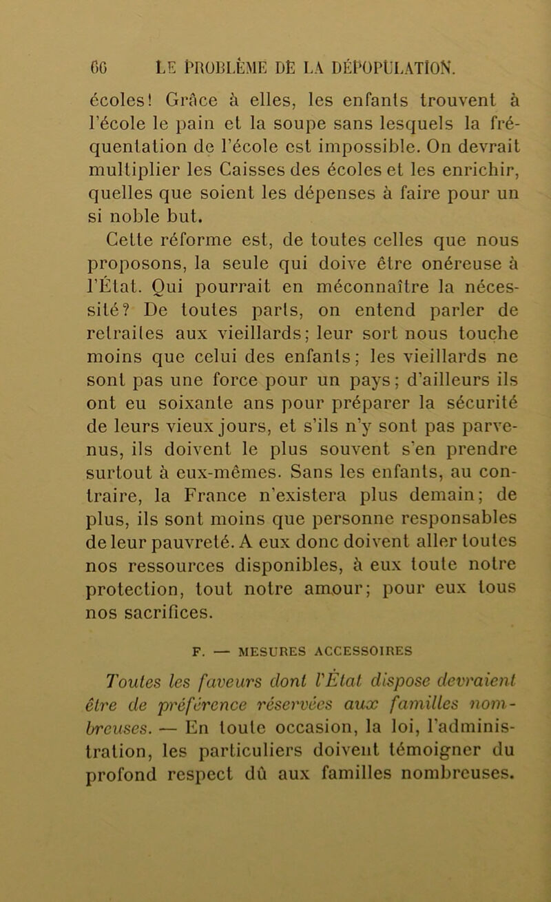 écoles! Grâce à elles, les enfants trouvent à l’école le pain et la soupe sans lesquels la fré- quentation de l’école est impossible. On devrait multiplier les Caisses des écoles et les enrichir, quelles que soient les dépenses à faire pour un si noble but. Cette réforme est, de toutes celles que nous proposons, la seule qui doive être onéreuse à l’État. Qui pourrait en méconnaître la néces- sité? De toutes parts, on entend parler de retraites aux vieillards; leur sort nous touche moins que celui des enfants; les vieillards ne sont pas une force pour un pays; d’ailleurs ils ont eu soixante ans pour préparer la sécurité de leurs vieux jours, et s’ils n’y sont pas parve- nus, ils doivent le plus souvent s’en prendre surtout à eux-mêmes. Sans les enfants, au con- traire, la France n’existera plus demain; de plus, ils sont moins que personne responsables de leur pauvreté. A eux donc doivent aller toutes nos ressources disponibles, à eux toute notre protection, tout notre amour; pour eux tous nos sacrifices. F. — MESURES ACCESSOIRES Toutes les faveurs dont l'Étal dispose devraient être de préférence réservées aux familles nom- breuses. — En toute occasion, la loi, l’adminis- tration, les particuliers doivent témoigner du profond respect dû aux familles nombreuses.