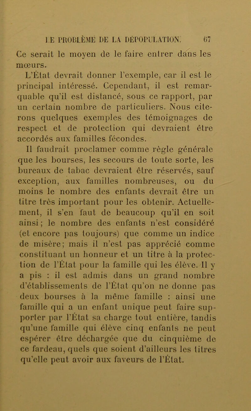 Ce serait le moyen de le faire entrer dans les mœurs. L’État devrait donner l’exemple, car il est le principal intéressé. Cependant, il est remar- quable qu’il est distancé, sous ce rapport, par un certain nombre de particuliers. Nous cite- rons quelques exemples des témoignages de respect et de protection qui devraient être accordés aux familles fécondes. Il faudrait proclamer comme règle générale que les bourses, les secours de toute sorte, les bureaux de tabac devraient être réservés, sauf exception, aux familles nombreuses, ou du moins le nombre des enfants devrait être un titre très important pour les obtenir. Actuelle- ment, il s’en faut de beaucoup qu’il en soit ainsi ; le nombre des enfants n’est considéré (et encore pas toujours) que comme un indice de misère; mais il n’est pas apprécié comme constituant un honneur et un titre à la protec- tion de l’État pour la famille qui les élève. Il y a pis ; il est admis dans un grand nombre d’établissements de l’État qu’on ne donne pas deux bourses à la même famille : ainsi une famille qui a un enfant unique peut faire sup- porter par l’État sa charge tout entière, tandis qu’une famille qui élève cinq enfants ne peut espérer être déchargée que du cinquième de ce fardeau, quels que soient d’ailleurs les litres qu’elle peut avoir aux faveurs de l’État.