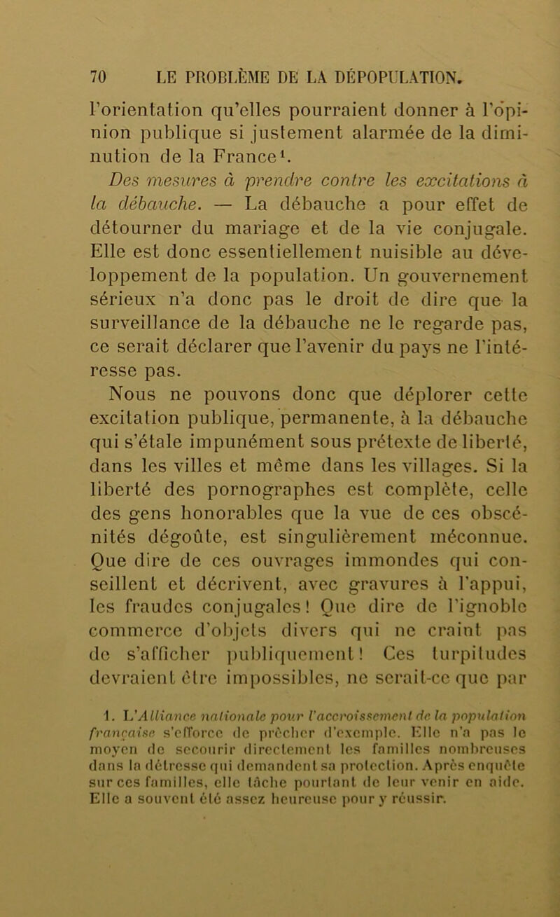 l’orientation qu’elles pourraient donner à l’o’pi- nion publique si justement alarmée de la dimi- nution de la France U Des mesures à prendre contre les excitations à la débauche. — La débauche a pour effet de détourner du mariage et de la vie conjugale. Elle est donc essentiellement nuisible au déve- loppement de la population. Un gouvernement sérieux n’a donc pas le droit de dire que la surveillance de la débauche ne le regarde pas, ce serait déclarer que l’avenir du pays ne l’inté- resse pas. Nous ne pouvons donc que déplorer cette excitation publique, permanente, à la débauche qui s’étale impunément sous prétexte de liberté, dans les villes et même dans les villages. Si la liberté des pornographes est complète, celle des gens honorables que la vue de ces obscé- nités dégoûte, est singulièrement méconnue. Que dire de ces ouvrages immondes qui con- seillent et décrivent, avec gravures h l’appui, les fraudes conjugales! Que dire de l’ignoble commerce d’objets divers qui ne craint pas de s’afficher publiquement! Ces turpitudes devraient cire impossibles, ne serait-ce que par I. JJ Alliance nnlionale pour iaccvoiss^emcnl de la populalinn française s’ofTorcc de prèclicr d’oxcinplc. Elle n’n pas le moyen de secourir dircclemcnl les familles nombreuses dans la détresse qui demandent sa protection. Après enquête sur ces familles, elle téclie pourtant do leur venir en aide. Elle a souvent été assez heureuse pour y réussir.