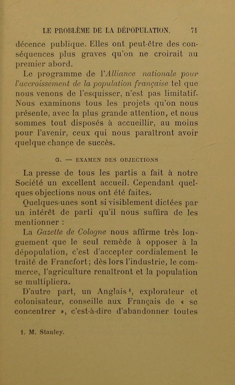 décence publique. Elles ont peut-être des con- séquences plus graves qu’on ne croirait au premier abord. Le programme de {'Alliance nationale pour l'accroissément de la population française tel que nous venons de l’esquisser, n’est pas limitatif. Nous examinons tous les projets qu’on nous présente, avec la plus grande attention, et nous sommes tout disposés à accueillir, au moins pour l’avenir, ceux qui nous paraîtront avoir quelque chance de succès. G. — EXAMEN DES OBJECTIONS La presse de tous les partis a fait à notre Société un excellent accueil. Cependant quel- ques objections nous ont été faites. Quelques-unes sont si visiblement dictées par un intérêt de parti qu’il nous suffira de les mentionner ; La Gazette de Cologne nous affirme très lon- guement que le seul remède à opposer à la dépopulation, c’est d’accepter cordialement le traité de Francfort; dès lors l’industrie, le com- merce, l’agriculture renaîtront et la population se multipliera. D’autre part, un Anglais*, explorateur et colonisateur, conseille aux Français de « se concentrer », c’est-à-dire d’abandonner toules 1. M. Slnnlcy.