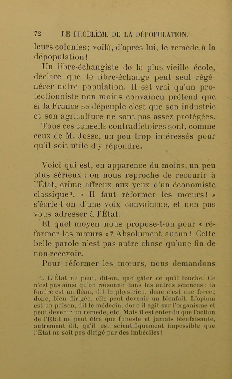 leurs colonies; voilà, d’après lui, le remède à la dépopulation ! Un libre-échangisle de la plus vieille école, déclare que le libre-échange peut seul régé- nérer notre population. Il est vrai qu’un pro- tectionniste non moins convaincu prétend que si la France se dépeuple c’est que son industrie et son agriculture ne sont pas assez protégées. Tous ces conseils contradictoires sont, comme ceux de M. Josse, un peu trop intéressés pour qu’il soit utile d’y répondre. Voici qui est, en apparence du moins, un peu plus sérieux : on nous reproche de recourir à l'État, crime affreux aux yeux d’un économiste classiqueL « Il faut réformer les mœurs! » s’écrie-t-on d’une voix convaincue, et non pas vous adresser à l’État. Et quel moyen nous propose-t-on pour « ré- former les mœurs »? Absolument aucun! Cette belle parole n’est pas autre chose qu’une fin de non-recevoir. Pour réformer les mœurs, nous demandons 1. L’Elat ne peut, dil-on, que gâlcr ce qu’il louche. Ce n’est pas ainsi qu’on raisonne dans les autres sciences ; ta foudre est un fléau, dit le physicien, donc c’est une force; donc, bien dirigée, elle peut devenir un bienfait. L’opium est un poison, dit le médecin, donc il agit sur l’organisme et peut devenir un remède, etc. Mais il est enlendu que l’action de l’Etat ne peut être que funeste cl jamais bienfaisante, autrement dit, qu’il est scientifiquement impossible cpie l'Étal ne soit pas dirigé par des imbéciles!