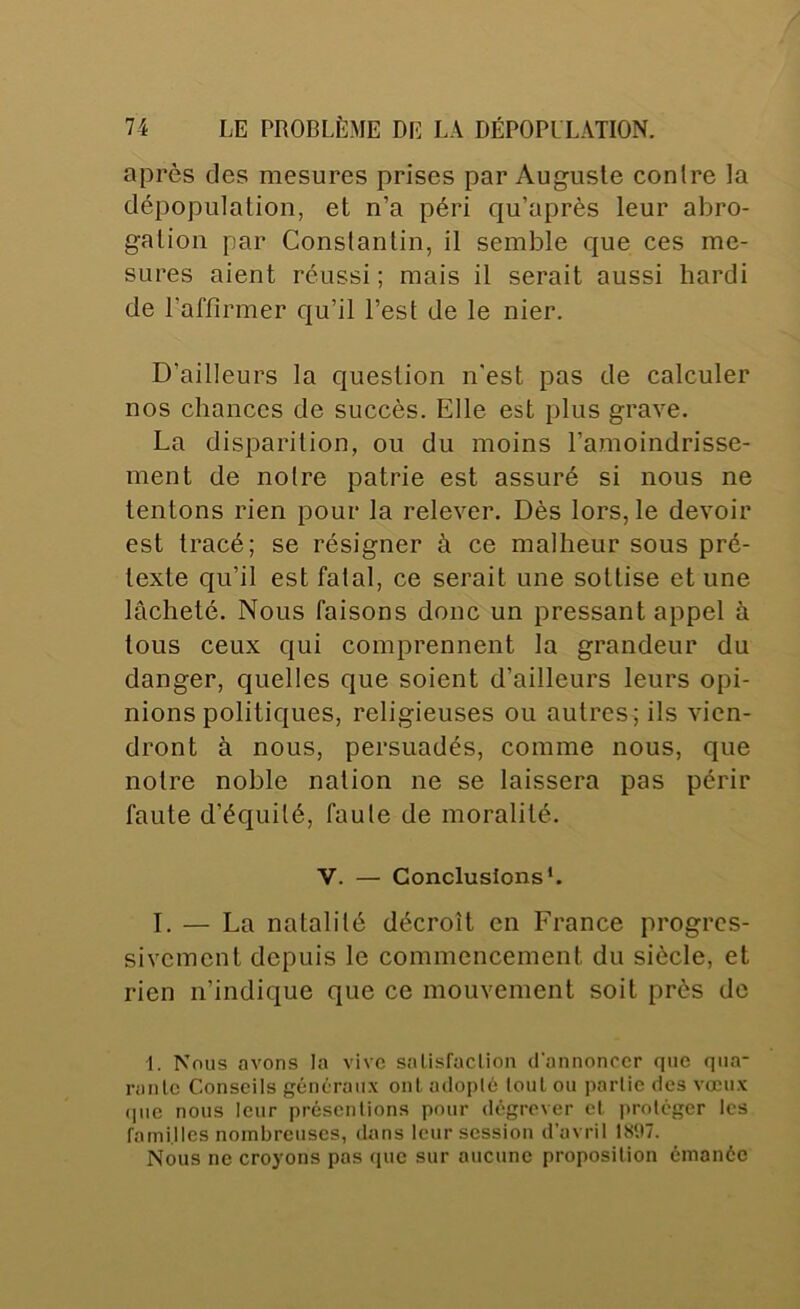 après des mesures prises par Auguste contre la dépopulation, et n’a péri qu’après leur abro- gation par Constantin, il semble que ces me- sures aient réussi ; mais il serait aussi hardi de l’affirmer qu’il l’est de le nier. D’ailleurs la question n’est pas de calculer nos chances de succès. Elle est plus grave. La disparition, ou du moins famoindrisse- ment de notre patrie est assuré si nous ne tentons rien pour la relever. Dès lors, le devoir est tracé; se résigner à ce malheur sous pré- texte qu’il est fatal, ce serait une sottise et une lâcheté. Nous faisons donc un pressant appel à tous ceux qui comprennent la grandeur du danger, quelles que soient d’ailleurs leurs opi- nions politiques, religieuses ou autres; ils vien- dront à nous, persuadés, comme nous, que notre noble nation ne se laissera pas périr faute d’équité, faute de moralité. V. — Conclusions*. I. — La natalité décroît en France progres- sivement depuis le commencement du siècle, et rien n’indique que ce mouvement soit près de I. Nous avons la vive salisfaclion d'annoncer que qua* ranlc Conseils généraux ont adoplé loul ou parlie des vœux (pie nous leur présentions pour dégrever et protéger les familles nombreuses, dans leur session d’avril 1S‘.»7. Nous ne croyons pas que sur aucune proposition émanée