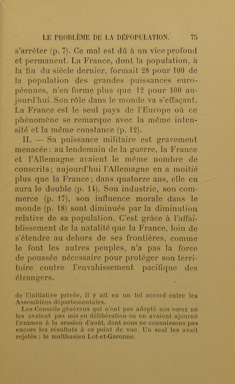 s’arrêter (p. 7). Ce mal est clCi à un vice profond et permanent. La France, dont la population, à la fin du siècle dernier, formait 28 pour 100 de la population des grandes puissances euro- péennes, n’en forme plus que 12 pour 100 au- jourd'hui. Son rôle dans le monde va s’effaçant. La France est le seul pays de l’Europe où ce phénomène se remarque avec la même inten- sité et la même constance (p. 12). IL — Sa puissance militaire est gravement menacée: au lendemain de la guerre, la France et l’Allemagne avaient le même nombre de conscrits; aujourd’hui l’Allemagne en a moitié plus que la France; dans quatorze ans, elle en aura le double (p. li). Son industrie, son com- merce (p. 17), son influence morale dans le monde (p. 18) sont diminués par la diminution relative de sa population. C’est grûce à l’affai- blissement de la natalité que la France, loin de s’étendre au dehors de ses frontières, comme le font les autres peuples, n’a pas la force de poussée nécessaire pour protéger son terri- toire contre l’envahissement pacifique des étrangers. de rinilialive privée, il y ait eu iin tel accord entre les Assemblées dé[)arleinenlales. Les Conseils énéraii.x (pii n’onl pas adopté nos vœii.x ne les avaient pas mis en délibération ou en avaient ajourné re.xamen à la session d'août, dont nous ne connaissons pas encore les résultats à ce point de vue. Un seul les avait rejetés ; le malthusien Lot-et-Garonne.