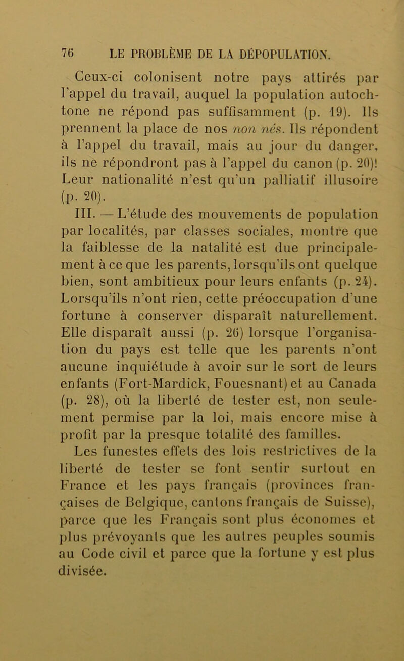Ceux-ci colonisent notre pays attirés par l’appel du travail, auquel la population autoch- tone ne répond pas suffisamment (p. 19). Ils prennent la place de nos non nés. Ils répondent à l’appel du travail, mais au jour du danger, ils ne répondront pas à l’appel du canon (p. 20)! Leur nationalité n’est qu’un palliatif illusoire (p. 20). 111. — L’étude des mouvements de population par localités, par classes sociales, montre que la faiblesse de la natalité est due principale- ment à ce que les parents, lorsqu’ils ont quelque bien, sont ambitieux pour leurs enfants (p. 2i). Lorsqu’ils n’ont rien, cette préoccupation d’une fortune à conserver disparaît naturellement. Elle disparaît aussi (p. 26) lorsque l’organisa- tion du pays est telle que les parents n’ont aucune inquiétude à avoir sur le sort de leurs enfants (Fort-Mardick, Fouesnant) et au Canada (p. 28), où la liberté de tester est, non seule- ment permise par la loi, mais encore mise à profit par la presque totalité des familles. Les funestes effets des lois restrictives de la liberté de tester se font sentir surtout en France et les pays français (provinces fran- çaises de Belgique, caillons français de Suisse), parce que les Français sont plus économes et plus jirévoyanls que les autres peuples soumis au Code civil et parce que la fortune y est plus divisée.
