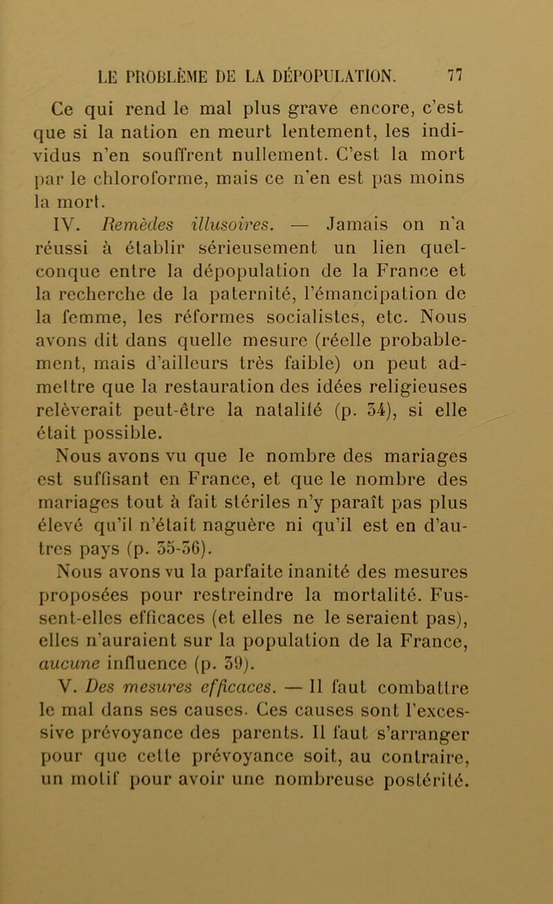 Ce qui rend le mal plus grave encore, c’est que si la nation en meurt lentement, les indi- vidus n’en souffrent nullement. C’est la mort par le chloroforme, mais ce n’en est pas moins la mort. IV. Remèdes illusoires. — Jamais on n'a réussi à établir sérieusement un lien quel- conque entre la dépopulation de la France et la recherche de la paternité, l’émancipation de la femme, les réformes socialistes, etc. Nous avons dit dans quelle mesure (réelle probable- ment, mais d’ailleurs très faible) on peut ad- mettre que la restauration des idées religieuses relèverait peut-être la natalilé (p. 54), si elle était possible. Nous avons vu que le nombre des mariages est suffisant en France, et que le nombre des mariages tout à fait stériles n’y paraît pas plus élevé qu’il n’était naguère ni qu’il est en d’au- tres pays (p. 35-56). Nous avons vu la parfaite inanité des mesures proposées pour restreindre la mortalité. Fus- sent-elles efficaces (et elles ne le seraient pas), elles n’auraient sur la population de la France, aucune influence (p. 39). V. Des mesures efficaces. — Il faut combattre le mal dans ses causes. Ces causes sont l’exces- sive prévoyance des parents. Il faut s’arranger pour que cette prévoyance soit, au contraire, un motif pour avoir une nombreuse postérité.