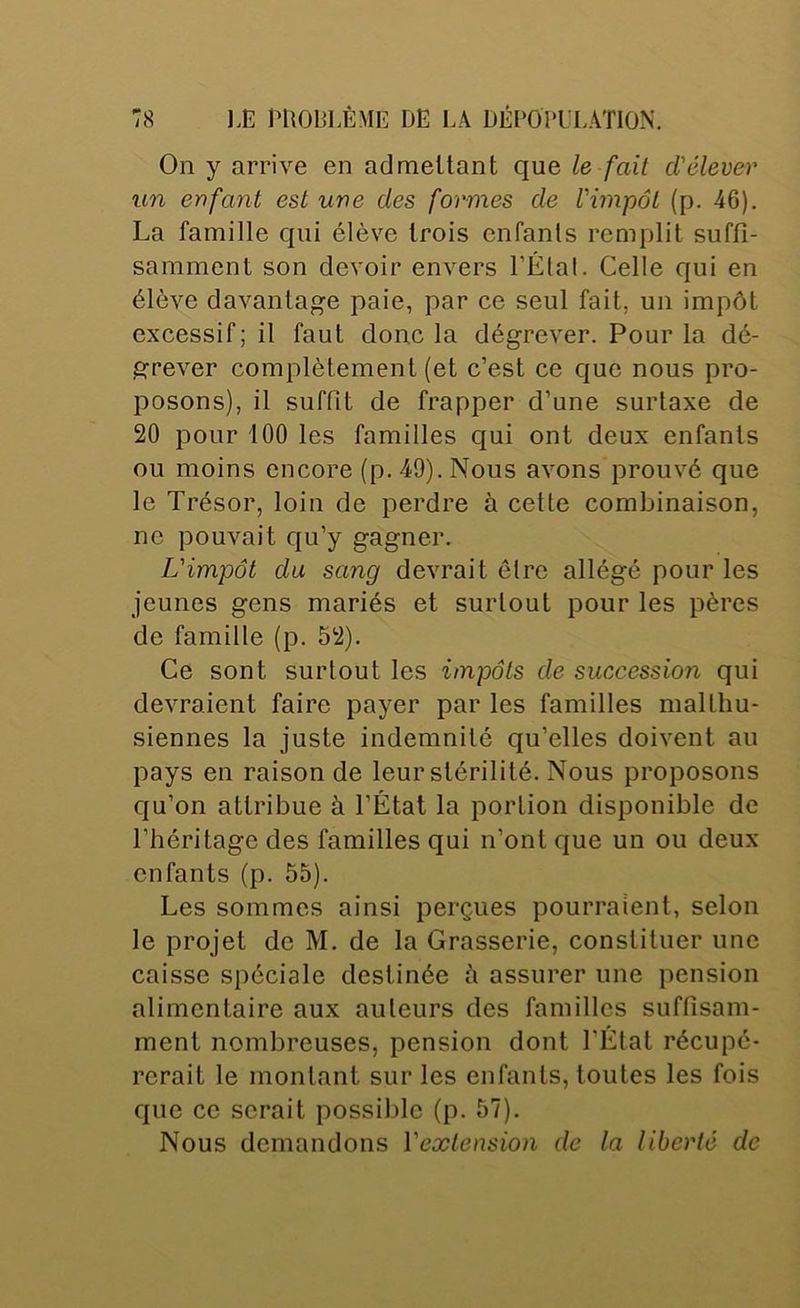 On y arrive en admettant que le fait d'élever un enfant est une des formes de l'impôt (p. 46). La famille qui élève trois enfants remplit suffi- samment son devoir envers l’Élal. Celle qui en élève davantage paie, par ce seul fait, un impôt excessif; il faut donc la dégrever. Pour la dé- grever complètement (et c’est ce que nous pro- posons), il suffit de frapper d’une surtaxe de 20 pour iOO les familles qui ont deux enfants ou moins encore (p. 49). Nous avons prouvé que le Trésor, loin de perdre à cette combinaison, ne pouvait qu’y gagner. L'impôt du sang devrait être allégé pour les jeunes gens mariés et surtout pour les pères de famille (p. 52). Ce sont surtout les impôts de succession qui devraient faire payer par les familles malthu- siennes la juste indemnité qu’elles doivent au pays en raison de leur stérilité. Nous proposons eju’on attribue à l’État la portion disponible de l’héritage des familles qui n’ont que un ou deux enfants (p. 55). Les sommes ainsi perçues pourraient, selon le projet de M. de la Grasserie, constituer une caisse spéciale destinée à assurer une pension alimentaire aux auteurs des familles suffisam- ment nombreuses, pension dont l’État récupé- rerait le montant sur les enfants, toutes les fois que ce serait possible (p. 57). Nous demandons l'extension de la liberté de