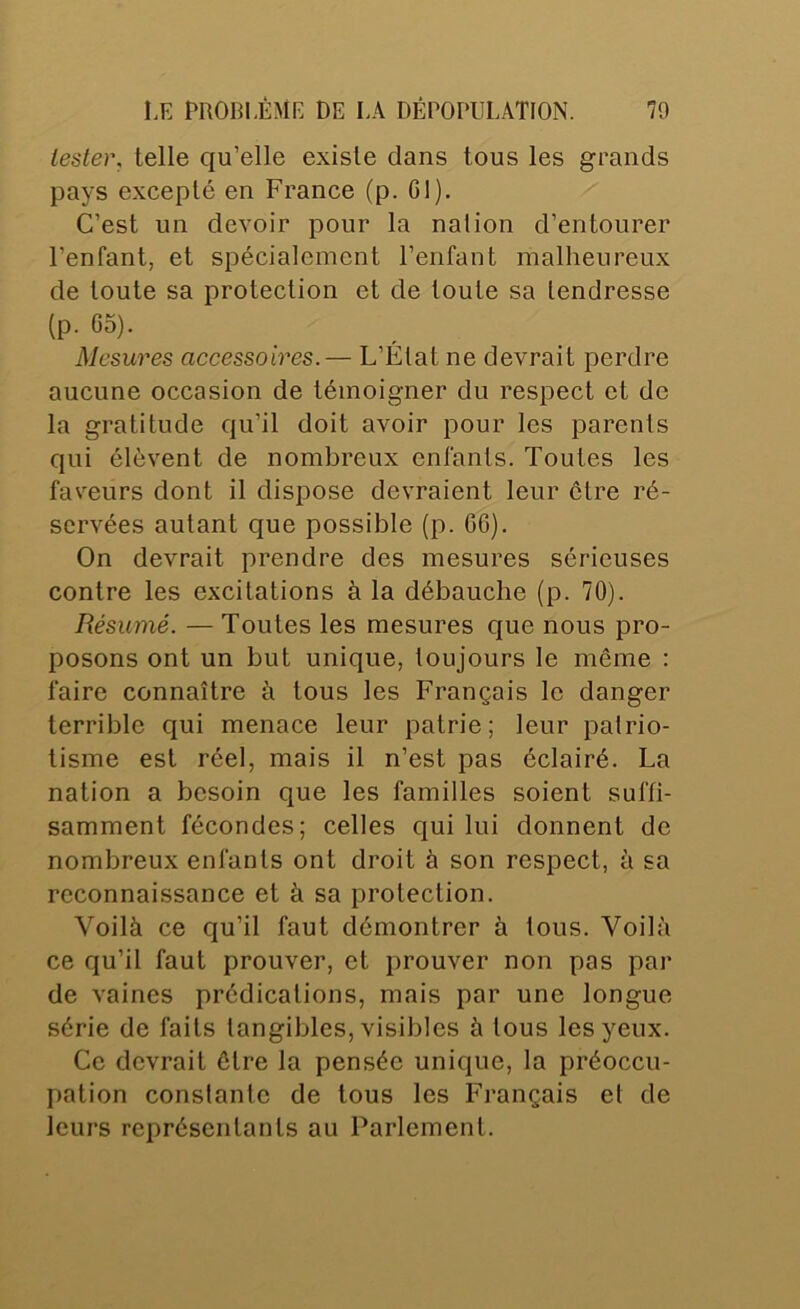 tester, telle qu’elle existe dans tous les grands pays excepté en France (p. GI), C’est un devoir pour la nalion d’entourer l’enfant, et spécialement l’enfant malheureux de toute sa protection et de toute sa tendresse (p. 65). Mesures accessoires.— L’État ne devrait perdre aucune occasion de témoigner du respect et de la gratitude qu’il doit avoir pour les parents qui élèvent de nombreux enfants. Toutes les faveurs dont il dispose devraient leur être ré- servées autant que possible (p. GG). On devrait prendre des mesures sérieuses contre les excitations à la débauche (p. 70). Résumé. — Toutes les mesures que nous pro- posons ont un but unique, toujours le même : faire connaître à tous les Français le danger terrible qui menace leur patrie; leur patrio- tisme est réel, mais il n’est pas éclairé. La nation a besoin que les familles soient suffi- samment fécondes; celles qui lui donnent de nombreux enfants ont droit à son respect, à sa reconnaissance et à sa protection. Voilà ce qu’il faut démontrer à tous. Voilà ce qu’il faut prouver, et prouver non pas par de vaines prédications, mais par une longue série de faits tangibles, visibles à tous les yeux. Ce devrait être la pensée unique, la préoccu- pation constante de tous les Français et de leurs représentants au Parlement.