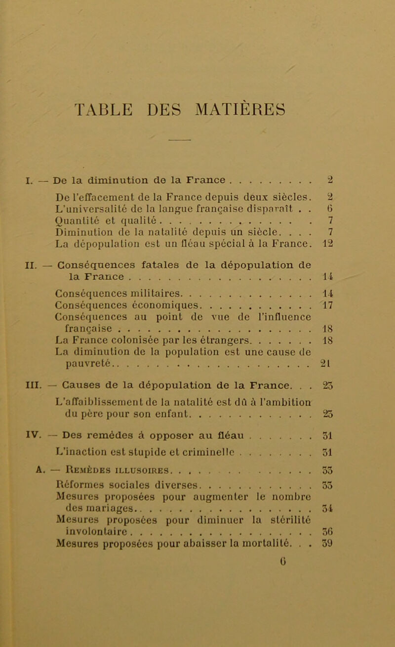 TABLE DES MATIÈRES I. — De la diminution de la France 2 De l’effacement de la France depuis deux siècles. 2 L’universalité de la langue française disparaît . . 6 Quantité et qualité 7 Diminution de la natalité depuis un siècle. ... 7 La dépopulation est un fléau spécial à la France. 12 II. — Conséquences fatales de la dépopulation de la France 14 Conséquences militaires 14 Conséquences économiques 17 Conséquences au point de vue de l’influence française 18 La France colonisée par les étrangers 18 La diminution de la population est une cause de pauvreté 21 III. — Causes de la dépopulation de la France. . . 25 L’affaiblissement de la natalité est dû à l’ambition du père pour son enfant 25 IV. — Des remèdes à opposer au fléau 51 L’inaction est stupide et criminelle 51 A. — Remèdes illusoires 55 Réformes sociales diverses 55 Mesures proposées pour augmenter le nombre des mariages 51 Mesures proposées pour diminuer la stérilité involontaire 56 Mesures proposées pour abaisser la mortalité. . . 59 ü